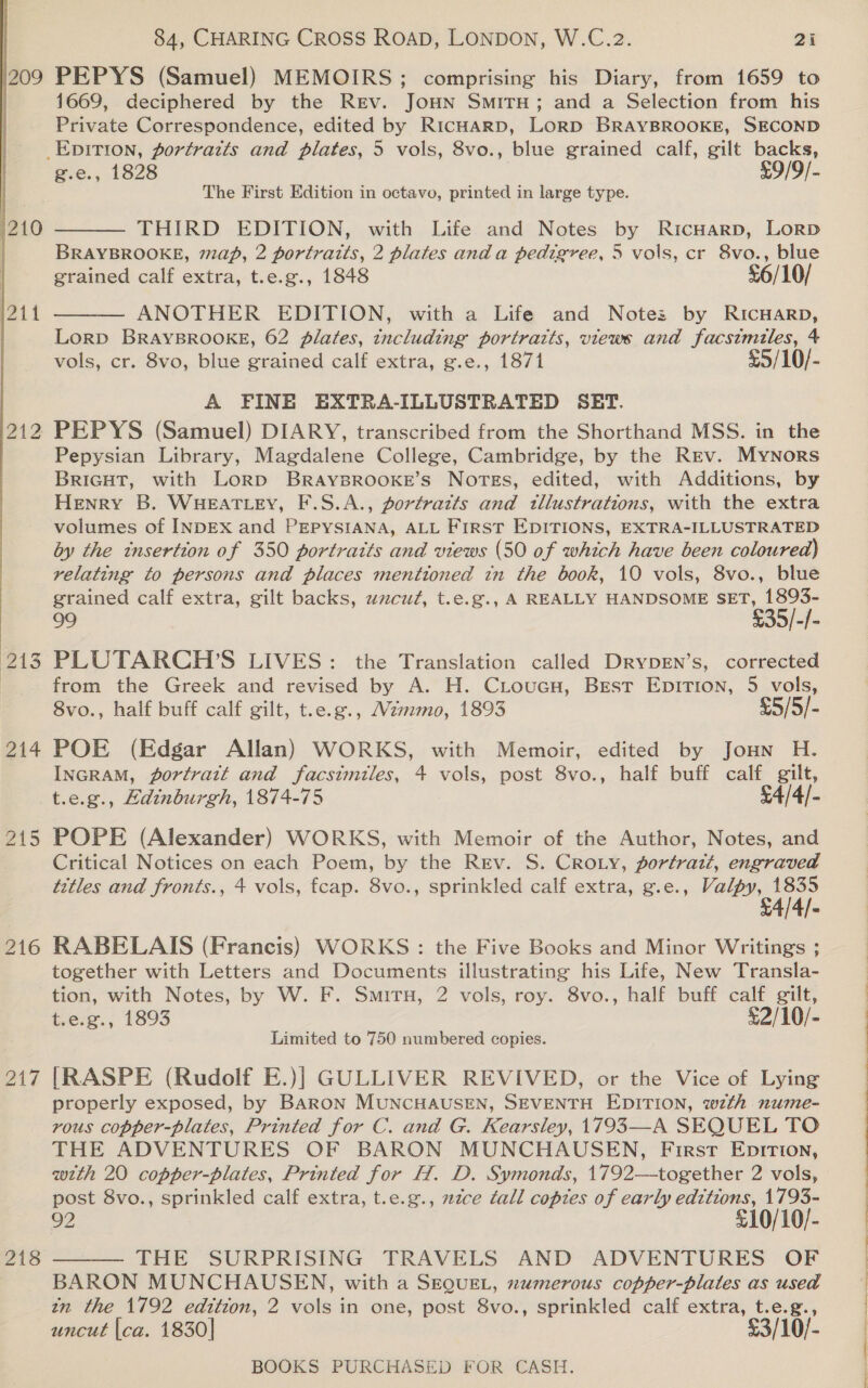 1209 212  ints 214 216 217 218 84, CHARING CROSS ROAD, LONDON, W.C.2. 2i PEPYS (Samuel) MEMOIRS; comprising his Diary, from 1659 to 1669, deciphered by the Rev. JoHN SmiTH; and a Selection from his Private Correspondence, edited by RicHARD, Lorp BRAYBROOKE, SECOND g.e., 1828 £9/9/- The First Edition in octavo, printed in large type. THIRD EDITION, with Life and Notes by RicHARD, LoRD BRAYBROOKE, ap, 2 portratts, 2 plates anda pedigree, 5 vols, cr 8vo., blue grained calf extra, t.e.g., 1848 £6/10/ ANOTHER EDITION, with a Life and Note: by RICHARD, Lorp BRAYBROOKE, 62 plates, including portrazts, views and facsimiles, 4 vols, cr. 8vo, blue grained calf extra, g.e., 1871 £5/10/- A FINE EXTRA-ILLUSTRATED SET. PEPYS (Samuel) DIARY, transcribed from the Shorthand MSS. in the Pepysian Library, Magdalene College, Cambridge, by the Rev. Mynors BRIGHT, with Lorp BRAYBROOKE’s Nortess, edited, with Additions, by Henry B. WHEATLEY, F.S.A., portratts and tllustrations, with the extra volumes of INDEX and PEPYSIANA, ALL FIRST EDITIONS, EXTRA-ILLUSTRATED by the insertion of 350 portraits and views (50 of which have been coloured) relating to persons and places mentioned in the book, 10 vols, 8vo., blue grained calf extra, gilt backs, uwacut, t.e.g., A REALLY HANDSOME SET, 1893- 99 $35/-/- PLUTARCH’S LIVES: the Translation called DrypeEn’s, corrected from the Greek and revised by A. H. CLoucu, Best Epition, 5 vols, 8vo., half buff calf gilt, t.e.g., Wemmo, 1893 £5/5/- POE (Edgar Allan) WORKS, with Memoir, edited by Jonn H. InGRAM, portrait and facsimiles, 4 vols, post 8vo., half buff calf gilt, t.e.g., Adinburgh, 1874-75 £4/4/- POPE (Alexander) WORKS, with Memoir of the Author, Notes, and Critical Notices on each Poem, by the Rev. S. Croty, portrait, engraved tetles and fronts., 4 vols, fcap. 8vo., sprinkled calf extra, g.e., eee ree   RABELAIS (Francis) WORKS: the Five Books and Minor Writings ; together with Letters and Documents illustrating his Life, New Transla- tion, with Notes, by W. F. Situ, 2 vols, roy. 8vo., half buff calf gilt, t.e.g., 1893 £2/10/- Limited to 750 numbered copies. [RASPE (Rudolf E.)]| GULLIVER REVIVED, or the Vice of Lying properly exposed, by BARON MUNCHAUSEN, SEVENTH EDITION, wzth nume- vous copper-plates, Printed for C. and G. Kearsley, 1793—A SEQUEL TO THE ADVENTURES OF BARON MUNCHAUSEN, First Epition, with 20 copper-plates, Printed for H. D. Symonds, 1792—together 2 vols, post 8vo., sprinkled calf extra, t.e.g., 2ztce tall copies of early editions, 1793- 92 £10/10/- THE SURPRISING TRAVELS AND ADVENTURES OF BARON MUNCHAUSEN, with a SEQUEL, numerous copper-plates as used in the 1792 edition, 2 vols in one, post 8vo., sprinkled calf extra, t.e.g., uncut |ca. 1830] £3/10/-   