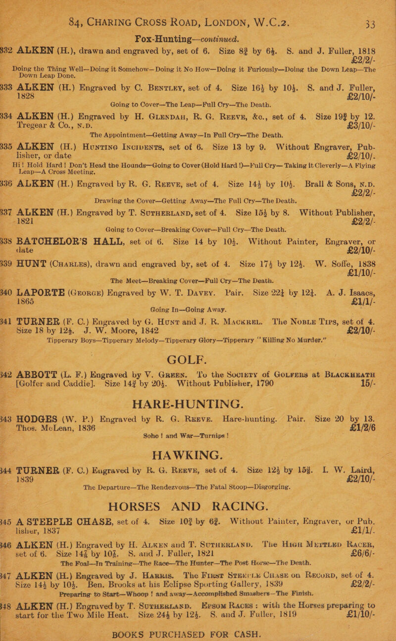 aS  84, eS Cross Roab, Lonpon, W.C.z2. 33 Fox- Hunting—continued. 332 ALKEN (H.), drawn and engraved by, set of 6. Size 82 by 64. S. and J. Fuller, 1818 £2/2/- . - Doing the Thing Well—Doing it Somehow— Doing it No How—Doing it Furiously—Doing the Down Leap—The _ Down Leap Done. 333 ~ aia (H.) Engraved by C. Bentiey, set of 4. Size 164 by 10}. S. and J. peace A £2/10/- Going to Cover—The Leap—Full Ory—The Death. 334 ALKEN (H.) Engraved by H. Girenpan, R. G. Resvn, &amp;c., set of 4. Size 198 by 12. ‘Tregear &amp; Co., N.D. £3/10/- The Appointment—Getting Away—In Full Cry—The Death. 335 ALKEN (H.) Hunvine Incrpents, set of 6. Size 13 by 9. Without ey Pub- lisher, or date £2/10/- Hi! Hold Hard! Don’t Head the Hounds—Going to Cover (Hold Hard !)—Full Cry— Taking it Cleverly—A Flying Leap—A Cross Meeting. 336 ALKEN (H.) Engraved by R. G. Renve, set of 4. Size 144 by 104. Brall &amp; Sons, N.D. . £2/2/- Drawing the Cover—Getting Away—The Full Cry—The Death. 337 ALKEN (H.) Engraved by T. SuTHERLAND, set of 4. Size 153 by 8. Without es - 3821 2/2/- Going to Cover—Breaking Cover—Full Cry—The Death. 338 BATCHELOR’S HALL, set of 6. Size 14 by 104. Without Painter, ae or date . £2/10/- 339 HUNT (Cuar_es), drawn and engraved by, set of 4. Size 174 by 124. W. eearsit a The Meet—Breaking Cover—Full Ore —The Death. 340 LAPORTE (Grorcx) Engraved by W. T. Davey. Pair. Size 224 by 123, A.J. ee — 1865 © £1/1/. Going In—Going Away. oh 341 TURNER (F. C.) Engraved by G. Hunr and J. R. Macxret. The Nosux Tips, set of 4. S$ize 18 by 124. J. W. Moore, 1842 £2/10/- Tipperary Boys—Tipperary Melody—Tipperary Glory—Tipperary ‘‘ Killing No Murder.” GOLF. 342 ABBOTT (L. F.) Engraved by V. Green. ‘To the Society of GoLFERs at BLACKHEATH __ [Golfer and Caddie]. Size 14% by 20§. Without Publisher, 1790 _ 15/- | HARE-HUNTING. - 343 “HODGES (W. P.) Engraved by R. G. Ruxve. Hare-hunting. Pair. Size 20 by 13. a _ Thos. McLean, 1836 : £1/2/6 2 Soho | and War—Turnips ! ieee HAWKING. 444 TURNER (F. C.) Engraved by R. G. Rereve, set of 4. Size 124 by 153. I. W. Laird, 1839 - £2/10/- The Departure—The Rendezvous—The Fatal Stoop—Disgorging. HORSES AND RACING. 445 A STEEPLE CHASB, set of 4. Size 102 by 6%. Without Painter, Engraver, or Pub. lisher, 1837 £1/1/. 346 ALKEN (H.) Engraved a H. ALKEN and T. SutHERLAND. ‘The High MurrLep Racer, set of 6. Size 14g. by 10g. S. and J. Fuller, 1821 £6/6/- The Foal—In Training—-The Race—The Hunter—The Post Horse—The Death. 47 ALKEN (H.) Engraved by J. Harris. The First Steerie Cuase on Recorp, set of 4. Size 144 by 104. Ben. Brooks at his Eclipse Sporting Gallery, 1839 £2/2/- Preparing’ to Start—Whoop f and away— Accomplished Smashers—The Finish. 48 ALKEN (H.) Engraved by T. Suruernasp. Evsom Races: with the Horses preparing to ie start: for the Two Mile Heat. Size 244 by 123. S. and J. Fuller, 1819 £1/10/- - * ~ ~ =. BOOKS PURCHASED FOR CASH. Fo ct 