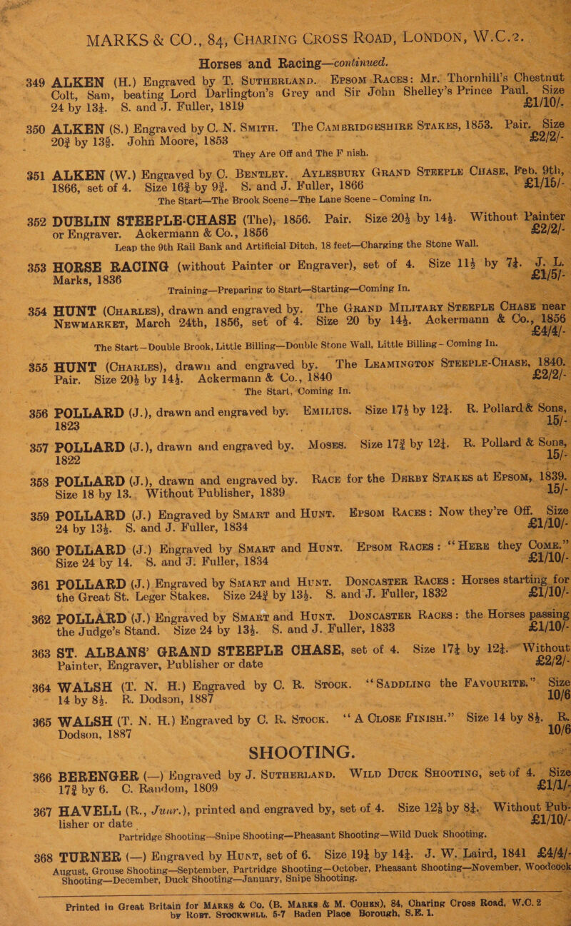  MARKS &amp; GO. ae CHARING CROSS s ROAD, LONDON, 2, A “Horses and Racing—continued. | 349 ALKEN (H.) Engraved by T. SurHERLAND. Eprsom-Races: Mr. “Thora l’s Ch Colt, Sam, beating Lord Darlington’s Grey and Sir John ged: Prinde Toa 24 by 134. S. and J. Fuller, 1819 ae ee we 350 ALKEN (S.) Engraved by C..N. Smira. The CaM BRIDGESHIRE STAKES, 1858, EBs 202 by 138. John Moore, 1853 | ein                     _ They Are Off and The F nish. ‘ 351 ALKEN (W.) Salient oc by C.. Bentiey. AYLESBURY Gham SomneLe Owase, | : 1866, set of 4. Size 162% by 93. S.and J. Fuller, 1866. ye Ses The Start—The Brook Scene—The Lane Scene - Coming In. 352 DUBLIN STEEPLE-CHASE (The), 1856. Pair. Size 204 by ae Witho | Pa i) or ees Ackermann &amp; Co., 1856 es : Leap the 9th Rail Bank Gad Artificial Ditch, 18 feet—Charging the Stone Wall. 353 HORSE RACING (without Painter or Engraver), set of 4. _ Size ad a by 7 Marks, woe training —Prepaving to Start—Starting—Coming In. ‘The Start— Double Brook, Little Billing—Double Stone Wall, Little Billing — Coming In. a 355. HUNT (Cartes), drawn and engraved by. The LEAMINGTON STEEELE- Onase Pair. Size 205 by gs Ackermann &amp; Co., 1840 i Te ae ~ The Start, SComiiie In. 356 POLLARD Sf ), drawn and enrayes by. Eamnivs.  ie ee 357 POLLARD J. ), drawn and pec ier by. “Moses. Size 172 by 124. RB Pollard Son . 1822 3. Be 358 POLLARD (J. ), drawn and aged by. Race for the Dene Sranes at Epsom Size 18 by 13., Without Publisher, 1839. 359 POLLARD (J.) Engraved by Smart and Hunt. Epsom RACES : Now they re Of, 24 by 134. S. and J. Fuller, 1834 _ : Fs) 360 POLLARD (J.) Engraved by Smart and Hunt. ‘he ‘Races : “Here uasy C Size 24 by 14. 8. and J. Fuller, 1834 : : ee 361 POLLARD (J.) Engraved by Smart and Hunt. pogieseee Races : Horses start 2 for the Great St. Leger Stakes. Size 24% by 133. 8S. and J. Fuiler, 1832 — £T/10; 362 POLLARD (J.) Engraved by Smart and Hunt. DoncastER RACES: the Horses usin ; the Judge’s Stand. Size 24 by 134. S. andJ. Fuller, 1833 * £1/ 363 ST. ALBANS’ GRAND STEEPLE CHASE, set of 4. Size 17 by 124. ow oUt Painter, Hngrevers Publisher or date 364 WALSH (I. N. H.) Engraved by C. R. Stock. “SappLING the Favours ) “= j4 by 83. R. Dodson, 1887 ; 365 WALSH (T. N. H.) Engraved by 0. R. sien: Je Guoex ree? Size 14 by Bt a Dodson, 1887 ae ae SHOOTIN G. 366 BERENGER (—) Engraved by J. SUTHERLAND. ee Duck ; SHoomNG, ee 0 17% by 6. C. Random, 1809 : Hie ee 367 HAVELL (B., Juur.), printed and engraved by set of 4. ‘Size 12h by. 8h W _ lisher or date Partridge Shooting—Snipe Shooting—Pheasant Shooting—Wild Duck ‘shooting. : 368 TURNER (—) Engraved by Hust, set of 6. Size 194, by 14h. J. w. Leak August, Grouse Shooting—September, Partridge Shooting—October, Pheasant Shooting —Novemb Shooting—December, Duck Shooting—January, Snipe bated 7        Printed in Great Britain for Marks &amp; Co. (B. MARKS. &amp; M. Couen), 84, Charing “Cross | I by Rost. STOOKWELL, 5-7 fake Place toe. ot L Re wa