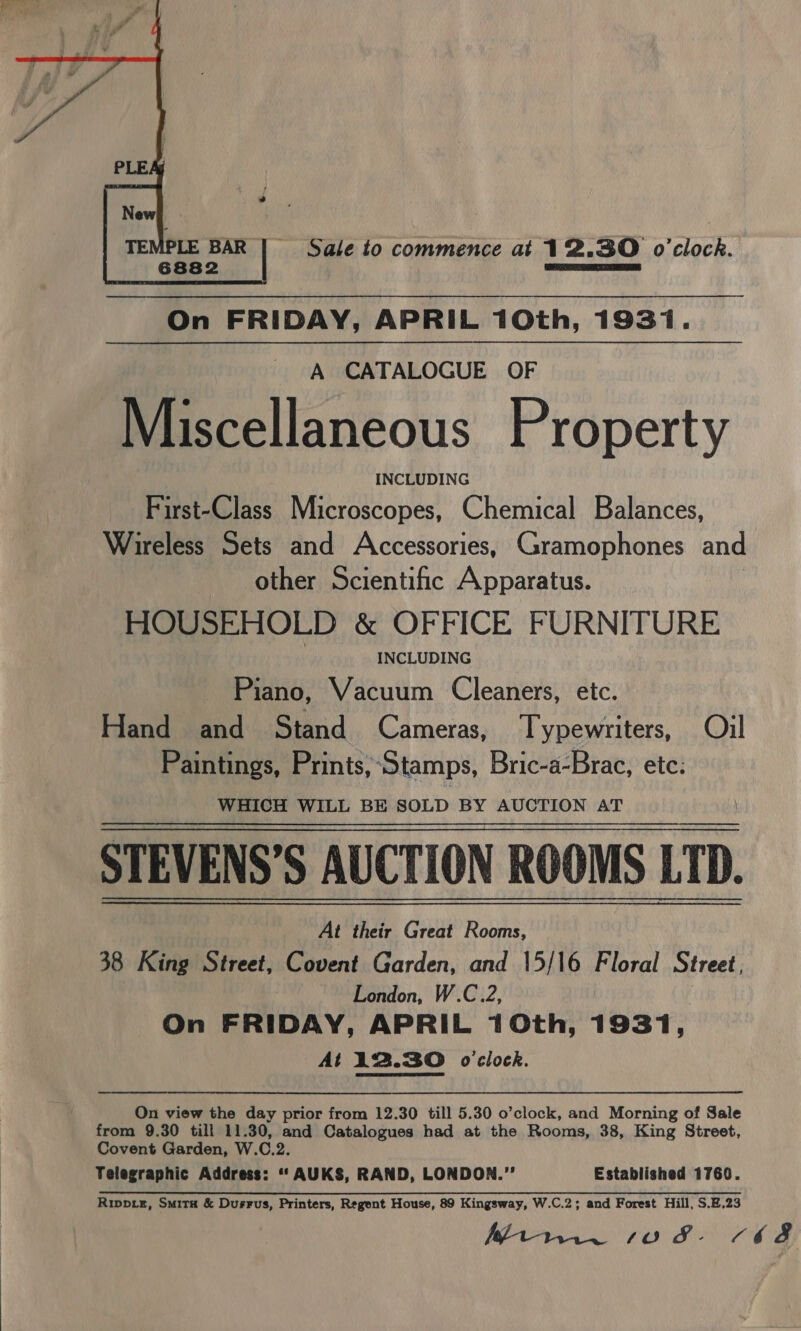 Sale to commence at 12.30 o'clock.  On FRIDAY, APRIL 10th, 1931. A CATALOGUE OF Miscellaneous Property INCLUDING First-Class Microscopes, Chemical Balances, Wireless Sets and Accessories, Gramophones and other Scientific Apparatus. HOUSEHOLD &amp; OFFICE FURNITURE INCLUDING Piano, Vacuum Cleaners, etc. Hand and Stand Cameras, Typewriters, Oil Paintings, Prints, ‘Stamps, Bric-a-Brac, ete: WHICH WILL BE SOLD BY AUCTION AT STEVENS’S AUCTION ROOMS LTD. At their Great Rooms, 38 King Street, Covent Garden, and 15/16 Floral Street, London, W.C.2, . On FRIDAY, APRIL 10th, 1931, At 12.30 o'clock.  On view the day prior from 12.30 till 5.30 o’clock, and Morning of Sale from 9.30 till 11.30, and Catalogues had at the Rooms, 38, King Street, Covent Garden, W.C.2. Telegraphic Address: ‘‘ AUKS, RAND, LONDON.” Established 1769. Ripprz, Smita &amp; Dusrrus, Printers, Regent House, 89 Kingsway, W.C.2; and Forest Hill, S.E.23