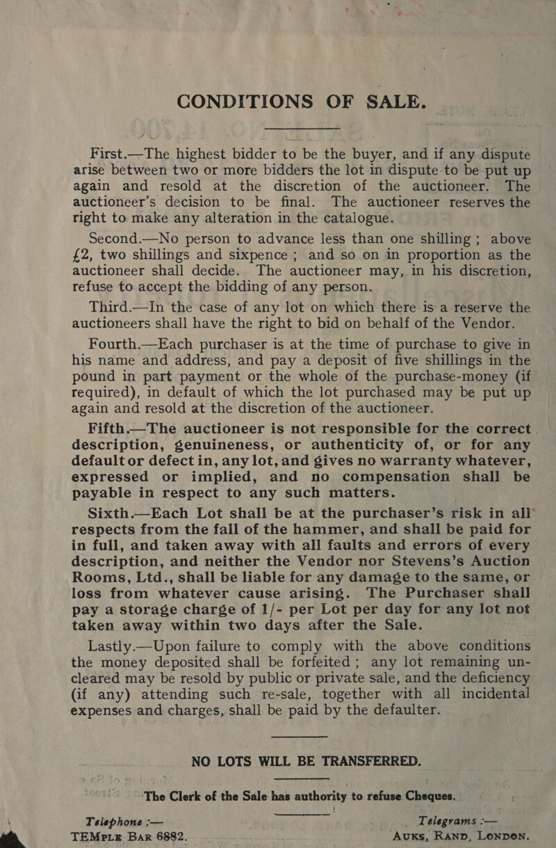  CONDITIONS OF SALE. First. _The highest bidder to be the buyer, and if any dispute again and resold at the discretion of the auctioneer. The auctioneer’s decision to be final. The auctioneer reserves the right to make any alteration in the catalogue. Second.—No person to advance less than one shilling ; above £2, two shillings and sixpence ; and so on in proportion as the auctioneer shall decide. The auctioneer may, in his discretion, refuse to accept the bidding of any person. Third.—In the case of any lot on which there is a reserve the auctioneers shall have the right to bid on behalf of the Vendor. Fourth.—Each purchaser is at the time of purchase to give in his name and address, and pay a deposit of five shillings in the pound in part payment or the whole of the purchase-money (if required), in default of which the lot purchased may be put up again and resold at the discretion of the auctioneer. Fifth The auctioneer is not responsible for the correct description, genuineness, or authenticity of, or for any default or defect in, any lot, and gives no warranty whatever, expressed or implied, and no compensation shall be payable in respect to any such matters. Sixth.—Each Lot shall be at the purchaser’s risk in all respects from the fall of the hammer, and shall be paid for in full, and taken away with all faults and errors of every description, and neither the Vendor nor Stevens’s Auction Rooms, Ltd., shall be liable for any damage to the same, or. loss from whatever cause arising. The Purchaser shall pay a storage charge of 1/- per Lot per day for any lot not taken away within two days after the Sale. Lastly.—Upon failure to comply with the above conditions the money deposited shall be forfeited; any lot remaining un- cleared may be resold by public or private sale, and the deficiency (if any) attending such re-sale, together with all incidental expenses and charges, shall be paid by the defaulter. NO LOTS WILL BE TRANSFERRED. The Clerk of the Sale has authority to refuse Cheques. Telephone :— _ Telegrams :— TEMpteE Bar 6882. Auxks, Kanp, Lonpen.