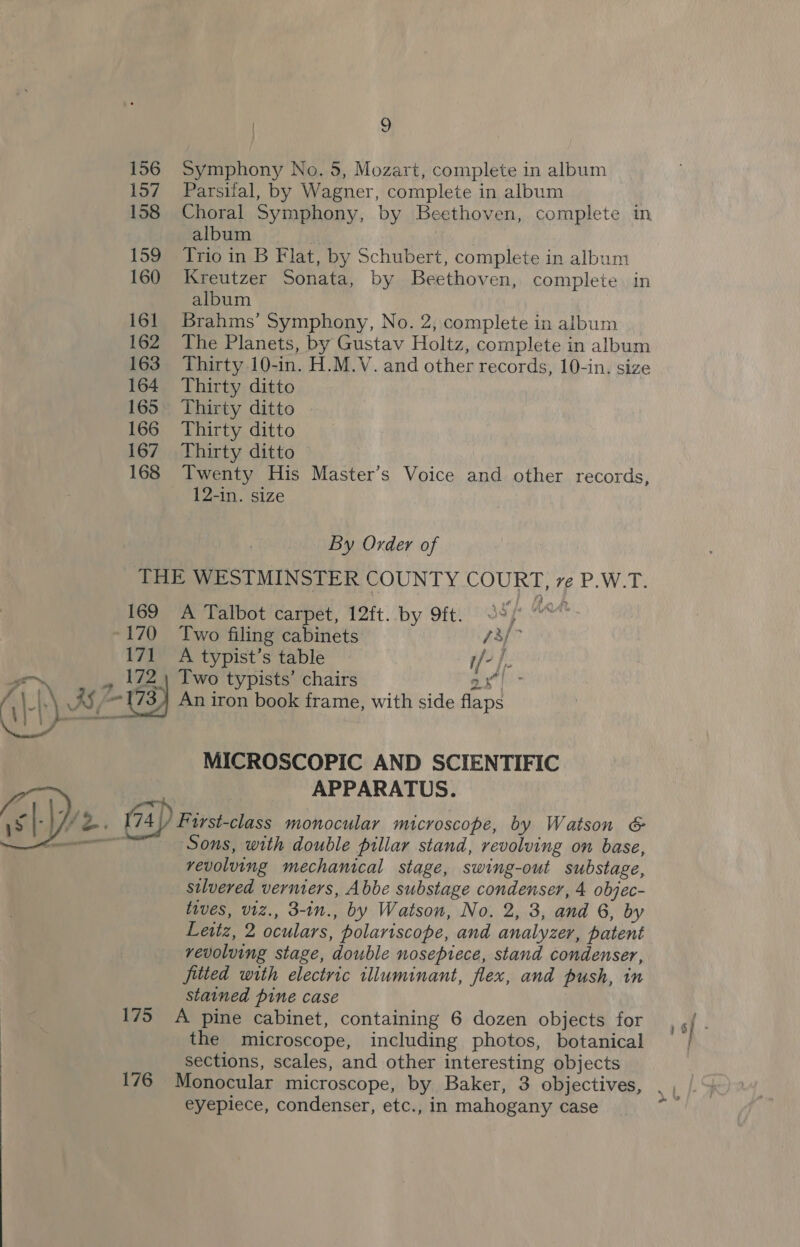 | SS 156 Symphony No. 5, Mozart, complete in album 157 Parsiial, by Wagner, complete in album 158 Choral Symphony, by Beethoven, complete in album if 159 Trio in B Flat, by Schubert, complete in album 160 Kreutzer Sonata, by Beethoven, complete. in album 161 Brahms’ Symphony, No. 2, complete in album 162 The Planets, by Gustav Holtz, complete in album 163 Thirty 10-in. H.M.V. and other records, 10-in. size 164 Thirty ditto 165 Thirty ditto . 166 Thirty ditto 167 Thirty ditto 168 Twenty His Master’s Voice and other records, 12-in. size By Order of THE WESTMINSTER COUNTY COURT, ve P.W.T. 169 A Talbot carpet, 12ft. by 9ft. ss “~~ -170 Two filing cabinets: 73/- 171 A typist’s table i/- }.. ‘ , 172.) Two typists’ chairs ax}: ‘\_|.\ AS, 173) An iron book frame, with side flaps  MICROSCOPIC AND SCIENTIFIC ; ‘ APPARATUS. El pe. 74 |) First-class monocular microscope, by Watson &amp; Sons, with double pillar stand, revolving on base, vevoluing mechanical stage, swing-out substage, silvered vermers, Abbe substage condenser, 4 objec- tives, viz., 3-in., by Watson, No. 2, 3, and 6, by Leitz, 2 oculars, polariscope, and analyzer, patent vevoluing stage, double nosepiece, stand condenser, fitted with electric illuminant, flex, and push, in stained pine case 175 A pine cabinet, containing 6 dozen objects for sf the microscope, including photos, botanical sections, scales, and other interesting objects 176 Monocular microscope, by Baker, 3 objectives, eyepiece, condenser, etc., in mahogany case 4 ~ »