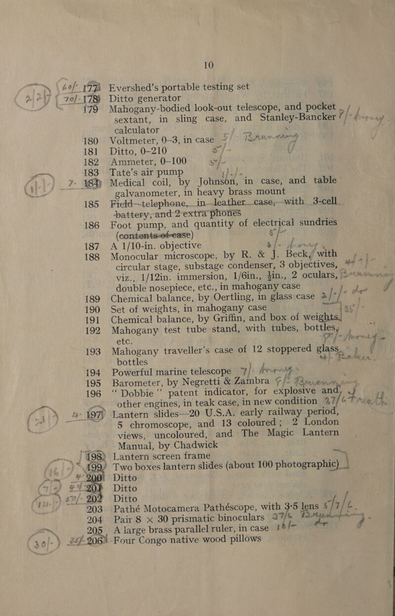 », \ 6e/ 17h ) \ vol-173) Mn 179 180 181 182 : 183 ) 7: Wh 185 186 187 188 189 190 191 192 193 194 195 196 fii #297 10 Evershed’s portable testing set Ditto generator calculator Jy \ Voltmeter, 0-3, in case 1S pen then Ditto, 0-210 = Ammeter, 0-100 we / Tate’s air pump Oy hide Medical coil, by Johnson, in case, and table galvanometer, in heavy brass mount Field—telephone,_in-leather__case;--with _3-cell battery, and 2extra phones Foot pump, and quantity of electrical sundries (contents-ofease) “5 Eb A 1/10-in. objective b { Monocular microscope, by R. &amp; J ‘ A gr Avf } Beck,’ with double nosepiece, etc., in mahogany case Set of weights, in mahogany case a4 Chemical balance, by Griffin, and box of weights, — Mahogany test tube stand, with tubes, bottles, . Mahogany traveller’s case of 12 stoppered glass bottles 7 th Powerful marine telescope Jj. rm Barometer, by Negretti &amp; Zambra Fle Pann other engines, in teak case, in new condition %? Lantern slides—20 U.S.A. early railway period, 5 chromoscope, and 13 coloured; 2 London views, uncoloured, and The Magic Lantern Manual, by Chadwick } } on Ditto Ditto Ditto GN Pathé Motocamera Pathéscope, with 3-5 lens § | 7; i. Pair 8 X 30 prismatic binoculars 27/6 Mittthenpronn A large brass parallel ruler, in case #°!* | f Four Congo native wood pillows
