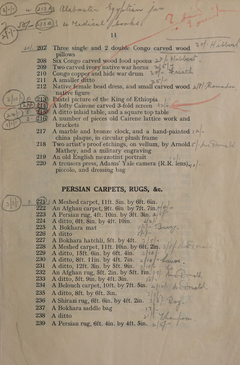  ll be pillows 7 Six Congo carved wood food spoons 2 /« Two carved ivory native warhorns %,*— Congo copper and hide wardrum &gt; * A smaller ditto native figure Pastel picture of the King of Ethiopia  brackets china plaque, in circular plush frame Mathey, and a military engraving An old English mezzotint portrait piccolo, and dressing bag PERSIAN CARPETS, RUGS, &amp;c. 8 224 225 226 227 228 229 230 231 232 233 234 235 236 237 238 An Afghan carpet, 9ft. 6in. by 7ift. 7in. ahha A Persian rug, 4ft. 10in. by 3ft. 3in. + A ditto, 6ft. 8in. by 4ft.10in. 3/2 A. ditto fh )}&gt; | A Bokhara hatchli, 5ft. by 4ft. 2 //- “Oe A ditto, 12ft. 3in. by 5ft. 9in. gp of | “te An Afghan rug, 5ft. 2in. by 5ft. lin. iby te A ditto, 5ft. 9in. by 4ft. 3in. 1 peek A Belouch carpet, 10ft. by 7ft. Sin. &gt;); o/. A ditto, 8ft. by 6ft. 3in. A Bokhara saddle bag hee A Persian rug, 6ft. 4in. by 4ft. ae icf