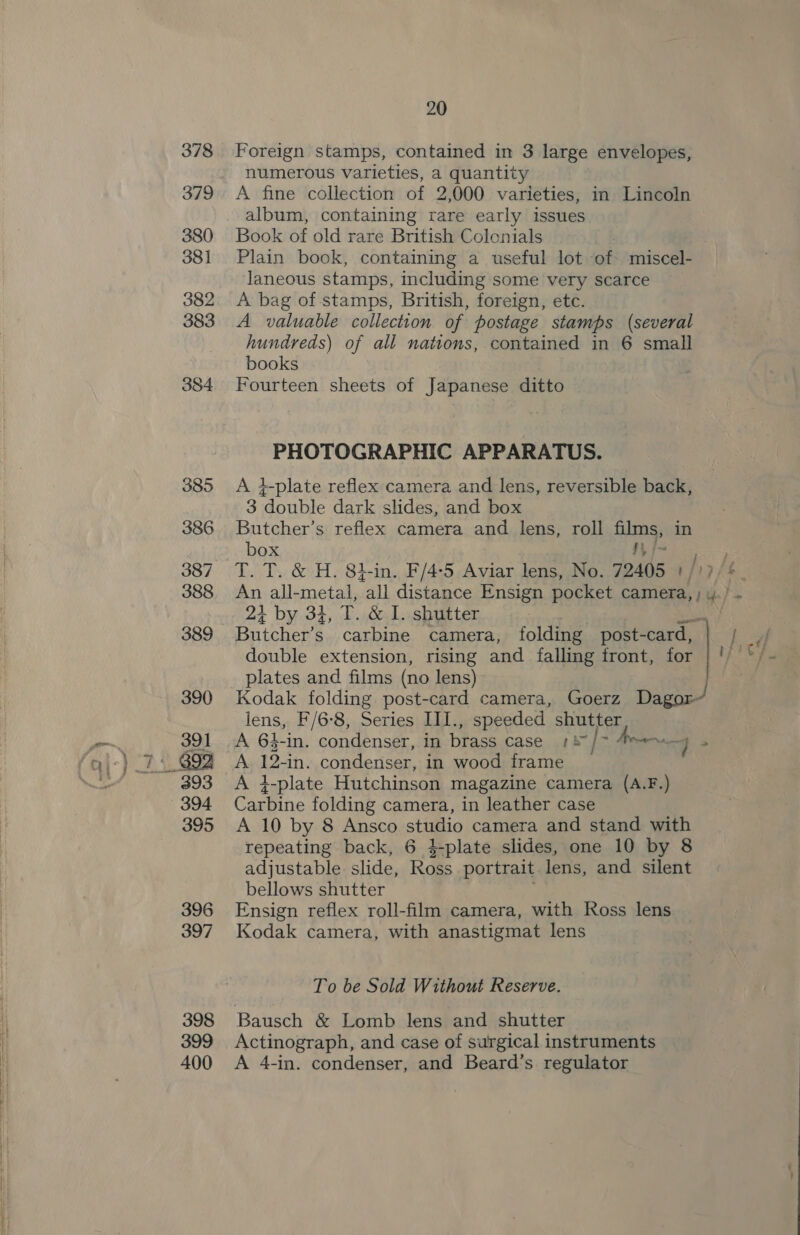 Foreign stamps, contained in 3 large envelopes, numerous varieties, a quantity A fine collection of 2,000 varieties, in Lincoln album, containing rare early issues Book of old rare British Colenials Plain book, containing a useful lot of miscel- laneous stamps, including some very scarce A bag of stamps, British, foreign, etc. A valuable collection of postage stamps (several hundreds) of all nations, contained in 6 small books Fourteen sheets of Japanese ditto PHOTOGRAPHIC APPARATUS. A i}-plate reflex camera and lens, reversible back, 3 aan dark slides, and box Butcher’s reflex camera and lens, roll fins) in box i 2+ by 34, T. &amp; L. shutter Butcher’ .. carbine camera, folding post-card, double extension, rising and falling front, for plates and films (no lens) lens, F/6-8, Series LILI. , speeded shutter A 12- -in. condenser, in wood frame A 4-plate Hutchinson magazine camera (A.F.) Carbine folding camera, in leather case A 10 by 8 Ansco studio camera and stand with repeating back, 6 }$-plate slides, one 10 by 8 adjustable slide, Ross portrait lens, and silent bellows shutter Ensign reflex roll-film camera, with Ross lens Kodak camera, with anastigmat lens To be Sold Without Reserve. Bausch &amp; Lomb lens and shutter Actinograph, and case of surgical instruments A 4-in. condenser, and Beard’s regulator
