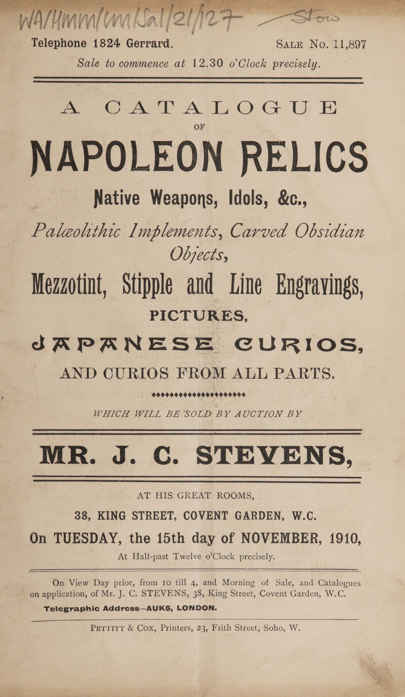   : naecalap 1824 Boceaed: SALE No. 11,897 Sale to commence at 12.30 o’Clock precisely.  eS. OAT ATO GU E NAPOLEON RELICS Native Weapons, Idols, &amp;c., Paleolithic Implements, Carved Obsidian Objects, Mezzotint, Stipple and Line Engravings, PICTURES, | SAPANESE CURIOS, AND CURIOS FROM ALL PARTS. AA AAAAAAAADAAAAAAAAAAAL WHICH WILL BE SOLD BY AUCTION BY MR. J. C. STEVENS, AT HIS GREAT ROOMS, 38, KING STREET, COVENT GARDEN, W.C. On TUESDAY, the 15th day of NOVEMBER, 1910, At Half-past Twelve o’Clock precisely.    On View Day prior, from Ito till 4, and Morning of Sale, and Catalogues on application, of Mr. J. C. STEVENS, 38, King Street, Covent Garden, W.C. Telegraphic Address—AUKS, LONDON.  PearitT &amp; Cox, Printers, 23, #rith Street, Soho, W.