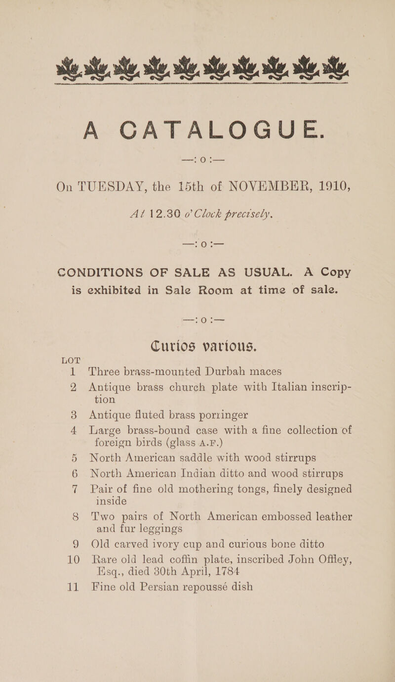 A GCGATALOGUE. —! 0:— On TUESDAY, the 15th of NOVEMBER, 1910, Al 12.30 o Clock precisely, ee CONDITIONS OF SALE AS USUAL. A Copy is exhibited in Sale Room at time of sale. —:0:— Curios various. 1 Three brass-mounted Durbah maces 2, Antique brass church plate with Italian inscrip- tion ice) Antique fluted brass porringer 4 large brass-bound case with a fine collection of foreign birds (glass A.F.) North American saddle with wood stirrups North American Indian ditto and wood stirrups Pair of fine old mothering tongs, finely designed inside 8 Two pairs of North American embossed leather and fur leggings 9 Old carved ivory cup and curious bone ditto 10 Rare old lead coffin plate, inscribed John Offley, Esq., died 80th April, 1784 ~I Oo Cr