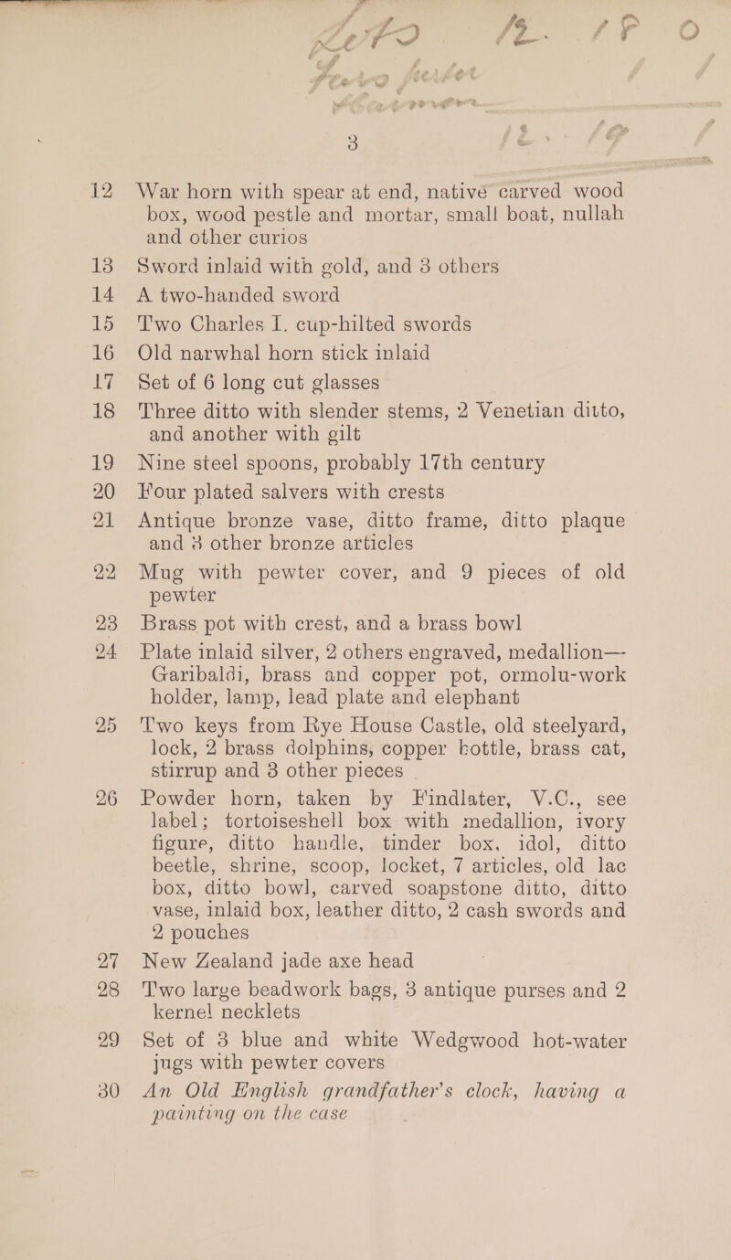 13 14 15 16 gayi 18 iS 20 21 23 24 25 27 28 29 30 box, wood pestle and mortar, small boat, nullah and other curios Sword inlaid with gold, and 8 others A two-handed sword Two Charles I. cup-hilted swords Old narwhal horn stick inlaid Set of 6 long cut glasses Three ditto with slender stems, 2 Venetian ditto, and another with gilt Nine steel spoons, probably 17th century Four plated salvers with crests Antique bronze vase, ditto frame, ditto plaque and 8 other bronze articles Mug with pewter cover, and 9 pieces of old pewter Brass pot with crest, and a brass bowl Plate inlaid silver, 2 others engraved, medallion— Garibaldi, brass and copper pot, ormolu-work holder, lamp, lead plate and elephant Two keys from Rye House Castle, old steelyard, lock, 2 brass dolphins, copper kottle, brass cat, stirrup and 3 other pieces | Powder horn, taken by Findlater, V.C., see label; tortoiseshell box with medallion, ivory figure, ditto handle, tinder box, idol, ditto beetle, shrine, scoop, locket, 7 articles, old lac box, ditto bowl, carved soapstone ditto, ditto vase, Inlaid box, leather ditto, 2 cash swords and 2 pouches New Zealand jade axe head T'wo large beadwork bags, 3 antique purses and 2 kernel necklets Set of 3 blue and white Wedgwood hot-water jugs with pewter covers | An Old English grandfather's clock, having a painting on the case
