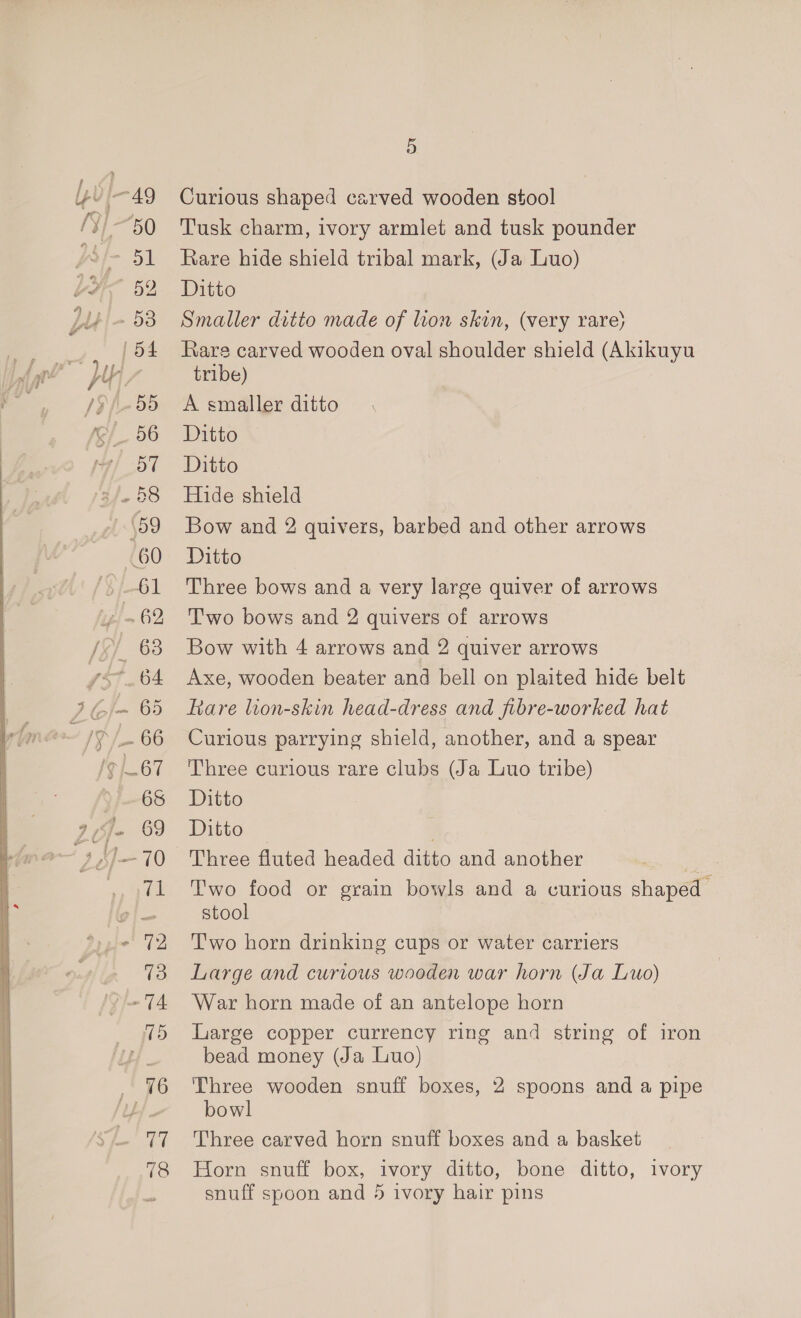 50 51 - 53 | 54 8 a7 “60 96 ie 18 5 Curious shaped carved wooden stool Tusk charm, ivory armlet and tusk pounder Rare hide shield tribal mark, (Ja Luo) Ditto Smaller ditto made of lion skin, (very rare) Rare carved wooden oval shoulder shield (Akikuyu tribe) A smaller ditto Ditto Ditto Hide shield Bow and 2 quivers, barbed and other arrows Ditto Three bows and a very large quiver of arrows Two bows and 2 quivers of arrows Bow with 4 arrows and 2 quiver arrows Axe, wooden beater and bell on plaited hide belt Rare lion-skin head-dress and fibre-worked hat Curious parrying shield, another, and a spear Three curious rare clubs (Ja Luo tribe) Ditto Ditto | Three fluted headed ditto and another Two food or grain bowls and a curious shaped stool Two horn drinking cups or water carriers Large and curious wooden war horn (Ja Luo) War horn made of an antelope horn Large copper currency ring and string of iron bead money (Ja Luo) Three wooden snuff boxes, 2 spoons and a pipe bowl Three carved horn snuff boxes and a basket Horn snuff box, ivory ditto, bone ditto, ivory