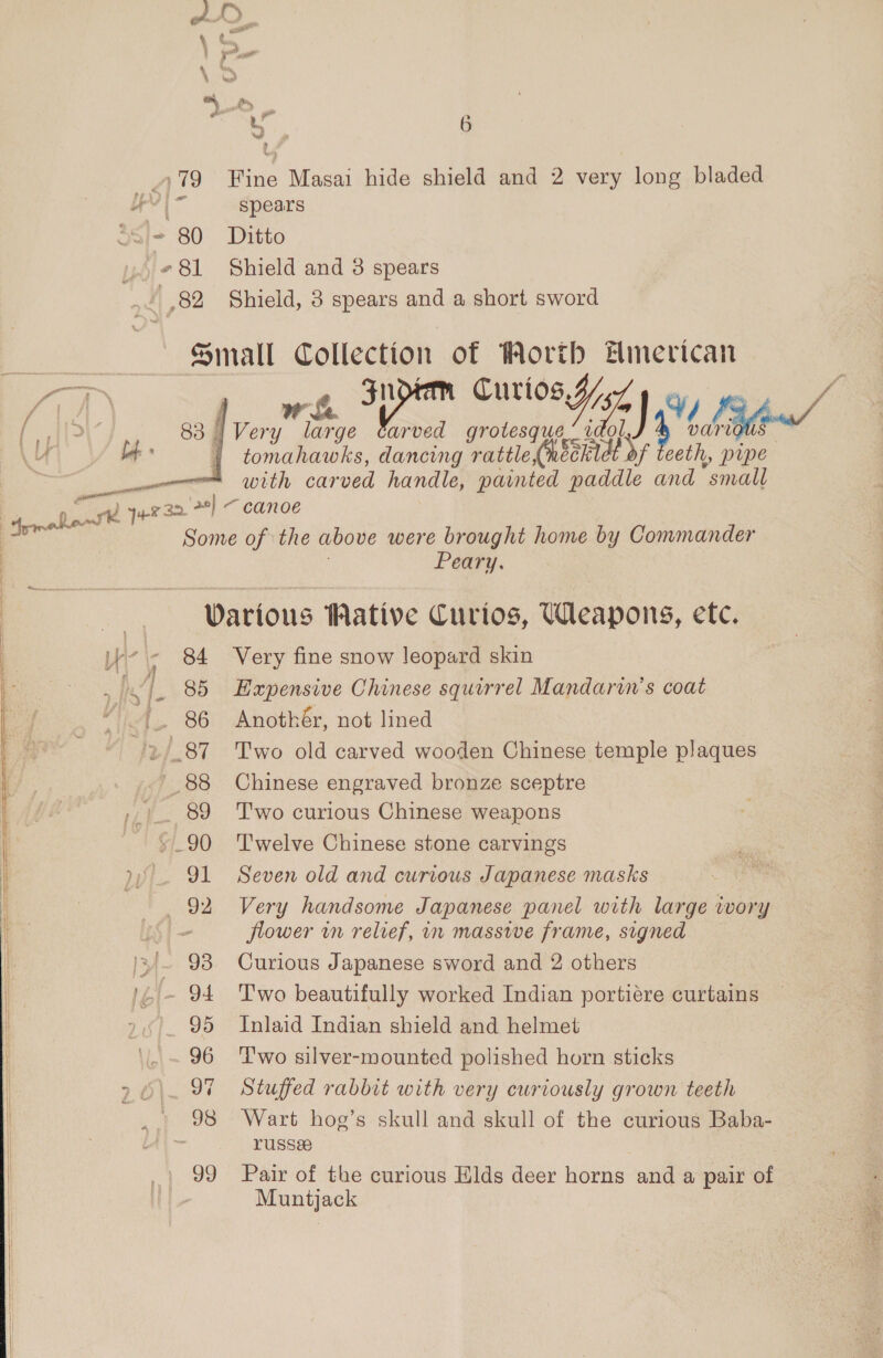 979 Fine Masai hide shield and 2 very long bladed 4 spears *&lt;)+ 80 Ditto #81 Shield and 3 spears (| 82 Shield, 8 spears and a short sword fonrall Collection of Worth Hmerican gn Curios, Y; KEN Ver is e carved grotesque oman: reed art 4 eeth, pipe —— with carved handle, painted paddle and “small eT ae 29} — canoe Some of ‘the above were brought home by Commander Peary.   | 83 | of » { | Warious Wative Curtos, Weapons, etc. We ~ 84 Very fine snow leopard skin : hf. 85 Hapensive Chinese squirrel Mandarin’s coat Air '. 86 Anothér, not lined /2/.87 Two old carved wooden Chinese temple plaques ’ 88 Chinese engraved bronze sceptre ».|.. 89 Two curious Chinese weapons ~ §_90 Twelve Chinese stone carvings 91 Seven old and curious Japanese masks 92 Very handsome Japanese panel with large ivory - flower in relief, in masswe frame, signed );/~ 93 Curious Japanese sword and 2 others - 94 Two beautifully worked Indian portiére curtains 95 Inlaid Indian shield and helmet 96 Two silver-mounted polished horn sticks 96\. 97 Stuffed rabbit with very curiously grown teeth ’ » 98 Wart hog’s skull and skull of the curious Baba- - YUSS2 99 Pair of the curious Elds deer horns and a pair of Muntjack