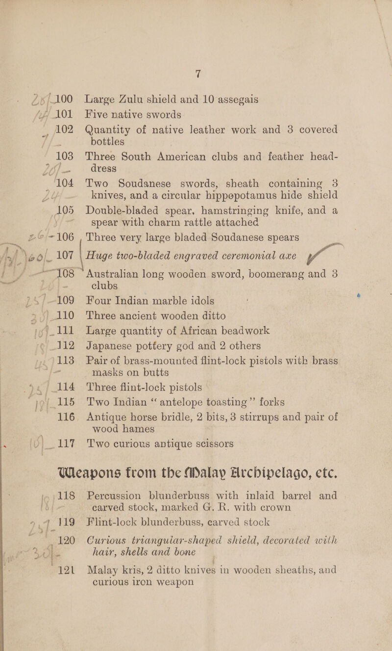 ) 197 Large Zulu shield and 10 assegais Five native swords Quantity of native leather work and 3 covered bottles Three South American clubs and feather head- dress Two Soudanese swords, sheath containing 3 knives, and a circular hippopotamus hide shield Double-bladed spear, hamstringing knife, and a spear with charm rattle attached | Three very large bladed Soudanese spears | Huge two-bladed engraved ceremonial axe Y ! ~ Australian long wooden sword, boomerang and 3 clubs Four Indian marble idols Three ancient wooden ditto Large quantity of African beadwork Japanese pottery god and 2 others Pair of brass-mounted flint-lock pistols with brass masks on butts Three flint-lock pistols Two Indian “ antelope toasting ’”’ forks wood hames Two curious antique scissors -118 7.4 119 Be 190) Percussion blunderbuss with inlaid barrel and carved stock, marked G. R. with crown Flint-lock blunderbuss, carved stock Curious trianguiar-shaped shield, decorated with hair, shells and bone Malay kris, 2 ditto knives in wooden sheaths, and curious iron weapon