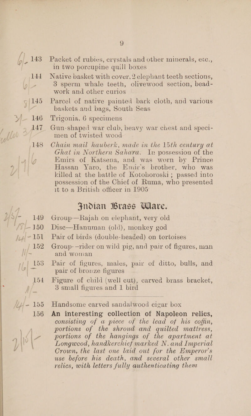 143 144 E146 147 148 9 Packet of rubies, crystals and other minerals, ecc., in two porcupine quill boxes Native basket with cover, 2 elephant teeth sections, 3 sperm whale teeth, olivewood section, bead- work and other curios Parcel of native painted bark cloth, and various baskets and bags, South Seas Trigonia, 6 specimens Gun-shaped war club, heavy war chest and speci- men of twisted wood Chain mail hauberk, made in the 15th century at Ghat in Northern Sahara. Iv possession of the Emirs of Katsena, and was worn by Prince Hassan Yaro, the Emirs brother, who was killed at the battle of Kotohoroski; passed into possession of the Chief of Ruma, who presented it to a British officer in 1905 Zndian Brass Ware. Group-—Rajah on elephant, very old Disc—Hanuman (old), monkey god Pair of birds (double-headed) on tortoises Group-—rider on wild pig, and pair of figures, man and woman Pair of figures, males, pai of ditto, bulls, and pair of bronze figures Figure of child (well cut), carved brass bracket, 3 small figures and 1 bird  Handsome carved sandalwood cigar box An interesting collection of Napoleon relies, consisting of a prece of the lead of his coffin, portions of the shroud and quilted mattress, portions of the hangings of the apartment at Longwood, handkerchief marked N. and Imperial Crown, the last one laid out for the Emperor's use before his death, and several other small relics, with letters fully authenticating them