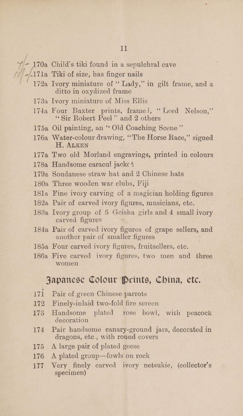 ‘Y= 170a Child’s tiki found in a sepulchral cave (17 1a Tiki of size, has finger nails ' 172a Ivory miniature of ‘ Lady,” in gilt frame, and a ditto in oxydized frame 173a Ivory miniature of Miss Ellis 174a Four Baxter prints, framei, ‘‘ Lord Nelson,” ‘‘Sir Robert Peel’ and 2 others 175a Oil painting, an ‘‘ Old Coaching Scene ”’ 176a Water-colour drawing, ‘The Horse Race,” signed H. ALKEN 177a Two old Morland engravings, printed in colours 178a Handsome caracul jacke + 179a Soudanese straw hat and 2 Chinese hats 180a Three wooden war clubs, Fiji 18la Fine ivory carving of a magician holding figures 182a Pair of carved ivory figures, musicians, etc. 183a Ivory group of 6 Geisha girls and 4 small ivory carved figures 184a Pair of carved ivory figures of grape sellers, and another pair of smaller figures 185a Four carved ivory figures, fruitsellers, etc. 186a Five carved ivory figures, two men and _ three women Japanese Colour Prints, China, etc. 171 Pair of green Chinese parrots 172 Finely-inlaid two-fold fire screen 173 Handsome plated rose bowl, with peacock decoration 174 Pair handsome canary-ground jars, decorated in dragons, etc., with round covers 175 A large pair of plated geese 176 &lt;A plated group—fowls on rock 177 Very finely carved ivory netsukie, (collector's specimen)