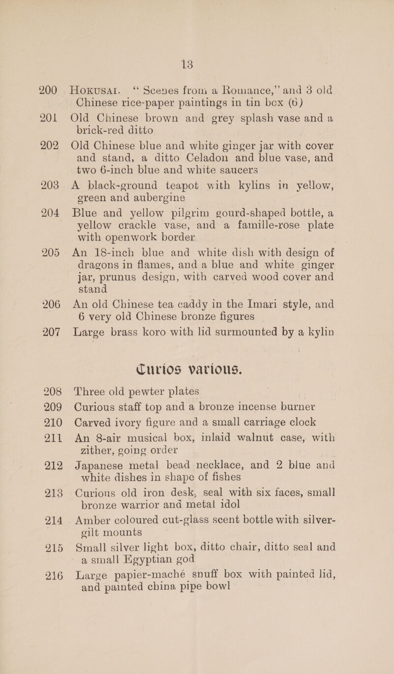 200 201 202 203 204 205 206 207 208 209 210 211 213 214 215 216 18 Chinese rice-paper paintings in tin box (6) Old Chinese brown and grey splash vase and a brick-red ditto Old Chinese blue and white ginger jar with cover and stand, a ditto Celadon and blue vase, and two 6-inch blue and white saucers A black-ground teapot with kylins in yellow, ereen and aubergine Blue and yellow pilgrim gourd-shaped bottle, a yellow crackle vase, and a famille-rose plate with openwork border An 18-inch blue and white dish with design of dragons in flames, and a blue and white ginger jar, prunus design, with carved wood cover and stand An old Chinese tea caddy in the Imari style, and 6 very old Chinese bronze figures Large brass koro with lid surmounted by a kylin Curios various. Three old pewter plates Curious staff top and a bronze incense burner Carved ivory figure and a small carriage clock An 8-air musical box, inlaid walnut case, with zither, going order Japanese metal bead necklace, and 2 blue and white dishes in shape of fishes Curious old iron desk, seal with six faces, small bronze warrior ana metal idol Amber coloured cut-glass scent bottle with silver- cilt mounts Small silver light box, ditto chair, ditto seal and a small Kgyptian god Luarge papier-maché snuff box with painted lid, and painted china pipe bowl