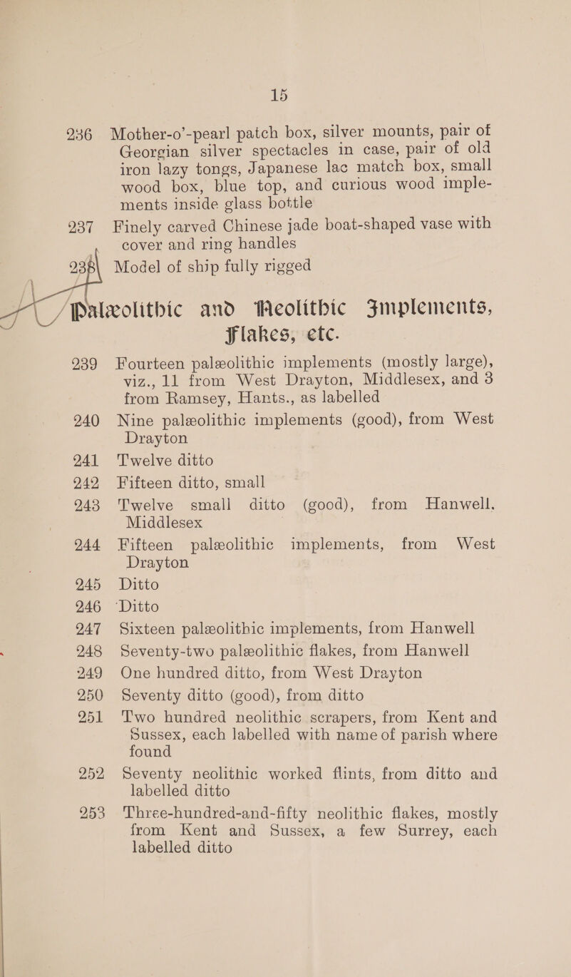 237 239 240 241 242 243 244 245 246 247 248 249 250 251 252   Georgian silver spectacles in case, pair of old iron lazy tongs, Japanese lac match box, small wood box, blue top, and curious wood imple- ments inside glass bottle Finely carved Chinese jade boat-shaped vase with cover and ring handles Model of ship fully rigged flakes, etc. Fourteen paleolithic implements (mostly large), viz., 11 from West Drayton, Middlesex, and 3 from Ramsey, Hants., as labelled Nine paleolithic implements (good), from West Drayton Twelve ditto Fifteen ditto, small Twelve small ditto (good), from Hanwell, Middlesex i Fifteen paleolithic implements, from West Drayton Ditto Sixteen paleeolithic implements, from Hanwell Seventy-two paleeolithic flakes, from Hanwell One hundred ditto, from West Drayton Seventy ditto (good), from ditto Two hundred neolithic scrapers, from Kent and sussex, each labelled with name of parish where found Seventy neolithic worked flints, from ditto and labelled ditto Three-hundred-and-fifty neolithic flakes, mostly from Kent and Sussex, a few Surrey, each labelled ditto
