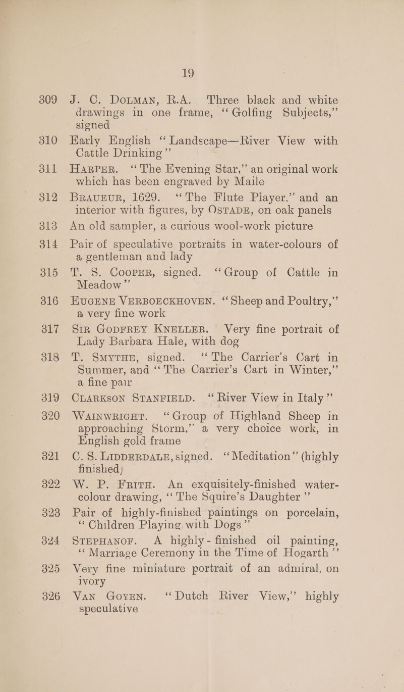 309 310 o1l o12 o13 ol4 O15 d19 320 O21 O22 023 24 O25 O26 19 J. C. Dotman, R.A. Three black and white drawings in one frame, ‘‘ Golfing Subjects,” signed Karly English ‘ Landscape—River View with Cattle Drinking ”’ HARPER. ‘“‘ The Evening Star,”’ an original work which has been engraved by Maile BRAvEuR, 1629. ‘The Flute Player,” and an interior with figures, by OSTADE, on oak panels An old sampler, a curious wool-work picture Pair of speculative portraits in water-colours of a gentleman and lady T. S. CooPER, signed. ‘Group of Cattle in Meadow ” KUGENE VERBOECKHOVEN. “Sheep and Poultry,”’ a very fine work StR GODFREY KNELLER. Very fine portrait of Lady Barbara Hale, with dog T. SmyrHE, signed. ‘The Carrier's Cart in Summer, and ‘‘ The Carrier’s Cart in Winter,” a fine pair CLARKSON STANFIELD. ‘ River View in Italy” WainwricHt. “Group of Highland Sheep in approaching Storm,” a very choice work, in English gold frame C.S8. LippERDALE, signed. ‘‘ Meditation” (highly finished) W. P. Frits. An exquisitely-finished water- colour drawing, ‘‘ The Squire’s Daughter ”’ Pair of highly-finisked paintings on porcelain, “ Children Playing. with Dogs” STEPHANOF. A highly- finished oil painting, ‘‘ Marriage Ceremony in the Time of Hogarth ’’ Very fine miniature portrait of an admiral, on ivory Van GovyvEn. ‘Dutch River View,’ highly speculative