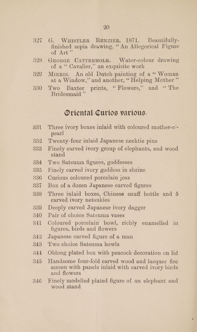 329 330 33l d32 33d 334 035 006 O37 338 339 340 341 342 343 344 B45 346 20 G. WuHisTLER Renzier, 1871. Beautifully- finished sepia drawing, “An Allegorical Figure of Art” GEORGE CATTERMOLE. Water-colour drawing of a ‘‘ Cavalier,” an exquisite work Mieris. An old Dutch painting of a “ Woman at a Window,” and another, “ Helping Mcther ”’ Two Baxter prints, ‘“ Flowers,’ and ‘ The Bridesmaid ” Oriental Curios various. Three ivory boxes inlaid with coloured mother-o- pearl Twenty-four inlaid Japanese necktie pins Finely carved ivory group of elephants, and wood stand T'wo Satsuma figures, goddesses Finely carved ivory goddess in shrine Curious coloured porcelain joss Box of a dozen Japanese carved figures Three inlaid boxes, Chinese snuff bottle and 5 carved ivory netsukies Deeply carved Japanese ivory dagger Pair of choice Satsuma vases Coloured porcelain bowl, richly enamelled in figures, birds and flowers Japanese carved figure of a man 'l'wo choice Satsuma bowls Oblong plated box with peacock decoration on lid Handsome four-fold carved wood and lacquer fire screen with panels inlaid with carved ivory birds and flowers Finely modelled plated figure of an elephant and wood stand