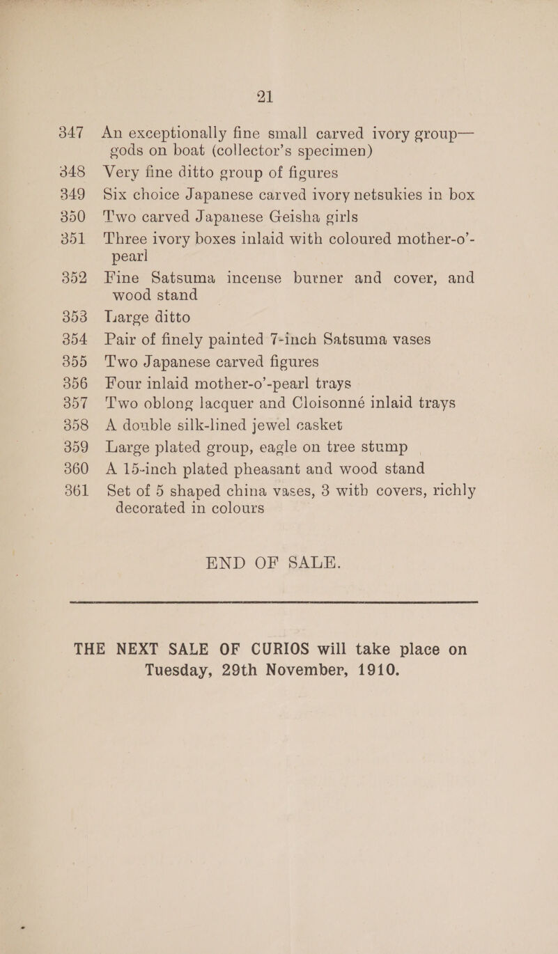 347 348 349 350 351 392 353 304 355 306 oo7 358 309 360 361 21 An exceptionally fine small carved ivory group— gods on boat (collector’s specimen) Very fine ditto group of figures Six choice Japanese carved ivory netsukies in box Two carved Japanese Geisha girls Three ivory boxes inlaid with coloured mother-o’- pearl | Fine Satsuma incense burner and cover, and wood stand Large ditto Pair of finely painted 7-inch Satsuma vases T'wo Japanese carved figures Four inlaid mother-o’-pearl trays Two oblong lacquer and Cloisonné inlaid trays A double silk-lined jewel casket Large plated group, eagle on tree stump | A 15-inch plated pheasant and wood stand Set of 5 shaped china vases, 3 with covers, richly decorated in colours END OF SALE. Tuesday, 29th November, 1910.