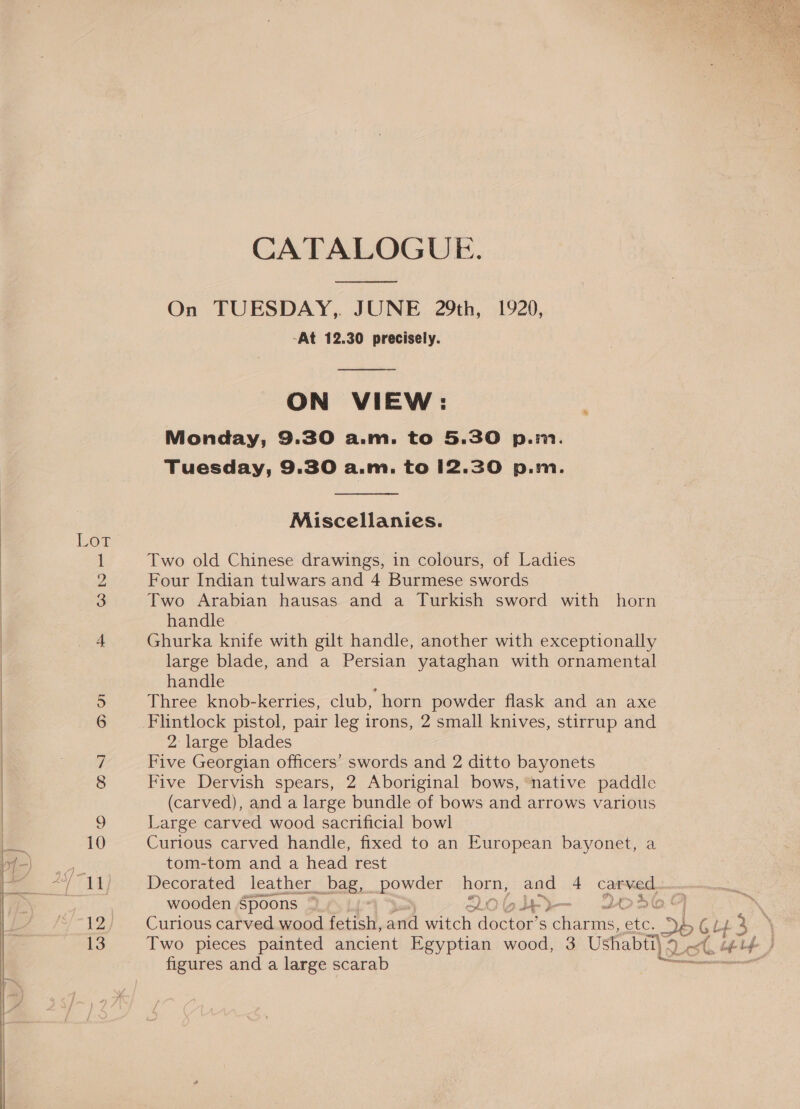  CATALOGUE.  On TUESDAY,. JUNE 29th, 1920, -At 12.30 precisely.  ON VIEW: Monday, 9.30 a.m. to 5.30 p.m. Tuesday, 9.30 a.m. to 12.30 p.m.  Miscellanies. Lot 1 Two old Chinese drawings, in colours, of Ladies My Four Indian tulwars and 4 Burmese swords 3 Two Arabian hausas and a Turkish sword with horn handle 4 Ghurka knife with gilt handle, another with exceptionally large blade, and a Persian yataghan with ornamental handle 5 Three knob-kerries, club, horn powder flask and an axe 6 Flintlock pistol, pair leg irons, 2 small knives, stirrup and 2 large blades 7 Five Georgian officers’ swords and 2 ditto bayonets 8 Five Dervish spears, 2 Aboriginal bows, ‘native paddle (carved), and a large bundle of bows and arrows various 9 Large carved wood sacrificial bowl 0 Curious carved handle, fixed to an European bayonet, a tom-tom and a head rest wooden Spoons ~ 2Qo0b1i— 203464 7 12 Curious carved wood fetta, and witch doctor’ S charms, ete, 3h G Lb 3 ‘ 13 Two pieces painted ancient Egyptian wood, 3 Ushabti] ¢ 4) Ls (hey L figures and a large scarab =&lt; ai a