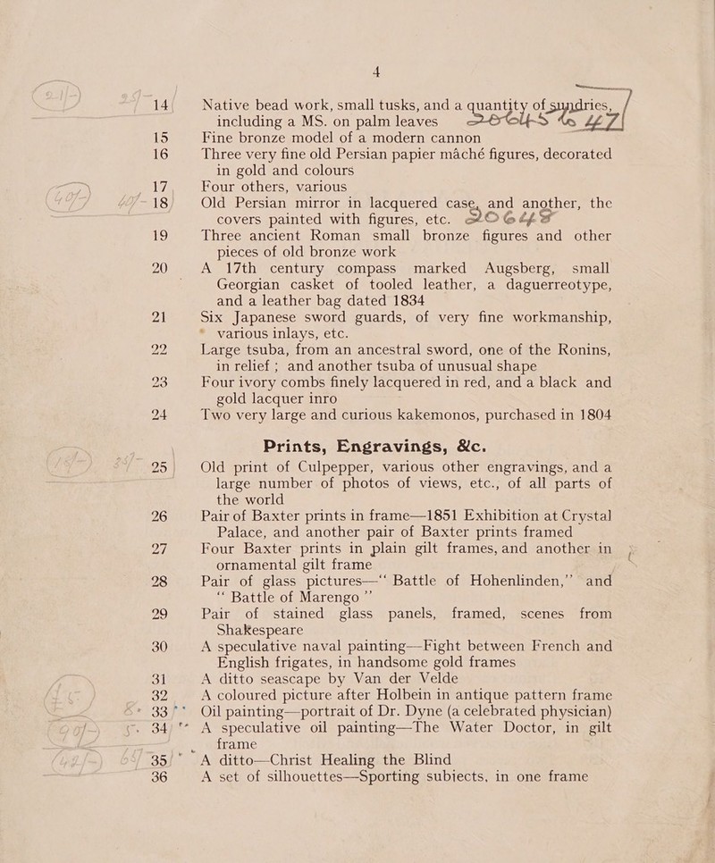 16 17 18 19 + Native bead work, small tusks, and a Cee. of Lipa, including a MS. on palm leaves Three very fine old Persian papier maché figures, decorated in gold and colours Four others, various Old Persian mirror in lacquered case and another, the covers painted with figures, etc. QWOGC if Three ancient Roman small bronze figures and other pieces of old bronze work A 17th century compass marked Augsberg, small Georgian casket of tooled leather, a daguerreotype, and a leather bag dated 1834 Six Japanese sword guards, of very fine workmanship, * various inlays, etc. Large tsuba, from an ancestral sword, one of the Ronins, in relief ; and another tsuba of unusual shape Four ivory combs finely lacquered in red, and a black and gold lacquer inro Two very large and curious kakemonos, purchased in 1804 Prints, Engravings, &amp;c. Old print of Culpepper, various other engravings, and a large number of photos of views, etc., of all parts of the world Pair of Baxter prints in frame—1851 Exhibition at Crystal Palace, and another pair of Baxter prints framed Four Baxter prints in plain gilt frames, and another in ornamental gilt frame Pair of glass pictures ‘“ Battle of Marengo Pair of stained glass panels, framed, scenes from Shakespeare A speculative naval painting—Fight between French and English frigates, in handsome gold frames A ditto seascape by Van der Velde A coloured picture after Holbein in antique pattern frame Oil painting—portrait of Dr. Dyne (a celebrated physician)  5) frame A set of silhouettes—Sporting subiects, in one frame