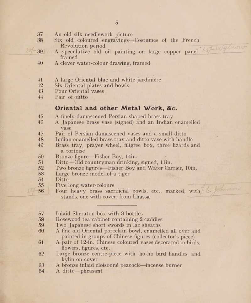 37 38 39 40 4] 42 44 45 46 47 49 50 51 52 53 o4 re 96 57 58 59 60 61 62 63 64 5 An old silk needlework picture Six old coloured engravings—Costumes of the French Revolution period , A speculative old oil painting on large copper panel, framed A clever water-colour drawing, framed A large Oriental blue and white jardiniére Six Oriental plates and bowls Four Oriental vases Pair of ;ditto \ Oriental and other Metal Work, &amp;c. A finely damascened Persian shaped brass tray A Japanese brass vase (signed) and an Indian enamelled vase Pair of Persian damascened vases and a small ditto Indian enamelled brass tray and ditto vase with handle Brass tray, prayer wheel, filigree box, three lizards and a tortoise Bronze figure—Fisher Boy, 14in. | Ditto—Old countryman drinking, signed, fein Two bronze figures—-Fisher Boy and Water Carrier, 10in. Large bronze model of a tiger Ditto Five long water-colours Four heavy brass sacrificial bowls, etc., marked, with stands, one with cover, from Lhassa Inlaid Sheraton box with 3 bottles Rosewood tea cabinet containing 2 caddies Two Japanese short swords in lac sheaths A fine old Oriental porcelain bowl, enamelled all over and painted in groups of Chinese figures (collector’s piece) A pair of 12-in. Chinese coloured vases decorated in birds, flowers, figures, etc. Large bronze centre-piece with ho-ho bird handles and kylin on cover A bronze inlaid cloisonné peacock—incense burner A ditto—pheasant