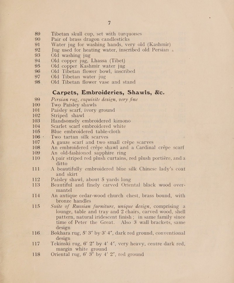 99 100 101 102 103 104 105 107 108 109 110 Lid jini 113 114 116 EL? 118 7 Tibetan skull cup, set with turquoises Pair of brass dragon candlesticks Water jug for washing hands, very old (Kashmir) Jug used for heating water, inscribed old Persian Old washing jug Old copper jug, Lhassa (Tibet) Old copper Kashmir water jug Old Tibetan flower bowl, inscribed Old Tibetan water jug Old Tibetan flower vase and stand Carpets, Embroideries, Shawls, &amp;c. Persian rug, exquisite design, very fine Two Paisley shawls Paisley scarf, ivory ground Striped shawl Handsomely embroidered kimono Scarlet scarf embroidered white Blue embroidered table-cloth A gauze scarf and two small crépe scarves An embroidered crépe shawl and a Cardinal crépe scarf An old-fashioned sapphire ring A pair striped red plush curtains, red plush portiére, anda ditto A beautifully embroidered blue silk Chinese lady’s coat and skirt Paisley shawl, about 5 yards long Beautiful and finely carved Oriental black wood over- mantel An antique cedar-wood church chest, brass bound, with bronze handles Suite of Russian furniture, unique design, comprising a lounge, table and tray and 2 chairs, carved wood, shell pattern, natural iridescent finish; in same family since time of Peter the Great. Also 3 wall brackets, same design Bokhara rug, 5’ 3” by 3’ 4, dark red ground, conventional design Tekinski rug, 6’ 2” by 4’ 4”, very heavy, centre dark red, margin white ground Oriental rug, 6’ 3” by 4’ 2”, red ground