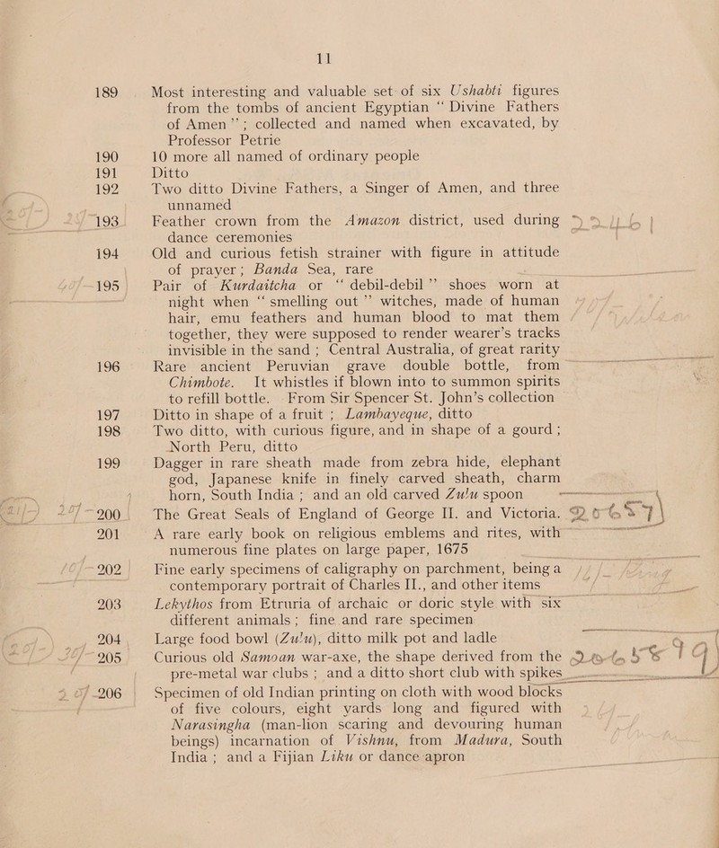 189 190 191 192 F198 194 196 197 198 199 201 iS) > bo 203 204 205 11 Most interesting and valuable set of six Ushabti figures from the tombs of ancient Egyptian “ Divine Fathers of Amen’’; collected and named when excavated, by Professor Petrie 10 more all named of ordinary people Ditto Two ditto Divine Fathers, a Singer of Amen, and three unnamed dance ceremonies Old and curious fetish strainer with figure in attitude of prayer; Banda Sea, rare | Pair of Kurdaitcha or “ debil-debil’’ shoes worn at night when “smelling out” witches, made of human hair, emu feathers and human blood to mat them together, they were supposed to render wearer’s tracks invisible in the sand ; Central Australia, of great rarity Rare ancient Peruvian grave double bottle, from Chimbote. It whistles if blown into to summon spirits to refill bottle. From Sir Spencer St. John’s collection Ditto in shape of a fruit ; Lambayeque, ditto Two ditto, with curious figure, and in shape of a gourd ; North Peru, ditto Dagger in rare sheath made from zebra hide, elephant god, Japanese knife in finely carved sheath, charm horn, South India ; and an old carved Zu!u spoon A rare early book on religious emblems and rites, with numerous fine plates on large paper, 1675 Fine early specimens of caligraphy on parchment, being a contemporary portrait of Charles II., and other items Lekythos from Etruria of archaic or doric style with six different animals; fine and rare specimen Large food bowl (Zu!u), ditto milk pot and ladle Curious old Samoan war-axe, the shape derived from the saan isihlomeoeiti i Specimen of old Indian printing on cloth with wood blocks of five colours, eight vards long and figured with Narasingha (man-lion scaring and devouring human beings) incarnation of Vishnu, from Madura, South India ; and a Fijian Liku or dance apron