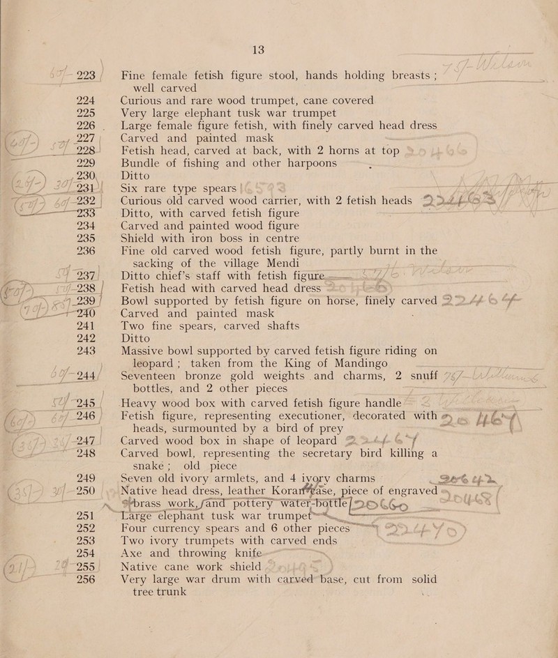 223 / Fine female fetish figure stool, hands holding breasts ; well carved 224 Curious and rare wood trumpet, cane covered 225 Very large elephant tusk war trumpet 226. Large female figure fetish, with finely carved head dress , 227; Carved and painted mask . 228: Fetish head, carved at back, with 2 horns at top 229 Bundle of fishing and other harpoons 230, Ditto 231i Six rare type spears! 234 Carved and painted wood figure 235 Shield with iron boss in centre 236 Fine old carved wood fetish figure, partly burnt in the sacking of the village Mendi 7-238 | Fetish head with carved head dress ~ 241 Two fine spears, carved shafts 242 Ditto 243 Massive bowl supported by carved fetish figure riding on leopard ; taken from the King of Mandingo . bottles, and 2 other pieces , 245. Heavy wood box with carved fetish figure handle 246 Fetish figure, representing executioner, decorated with # , bases heads, surmounted by a bird of prey eu wae 247 Carved wood box in shape of leopard {2 Dotufo ly “7 248 Carved bowl, representing the secretary bird killing a snaké; old piece | 249 Seven old ivory armlets, and 4 ivory oMosins | Be 250 Native head dress, leather Kora vase, piece of engraved = ~. @brass work, fand pottery water- bottle Qe >GG6-o 2 Large elephant tusk war trumpet™=™ hr 252 Four currency spears and 6 other pieces” ovina aat 253 Two ivory trumpets with carved ends 254 Axe and throwing knife 299 Native cane work shield . 256 Very large war drum with carved base, cut from solid tree trunk