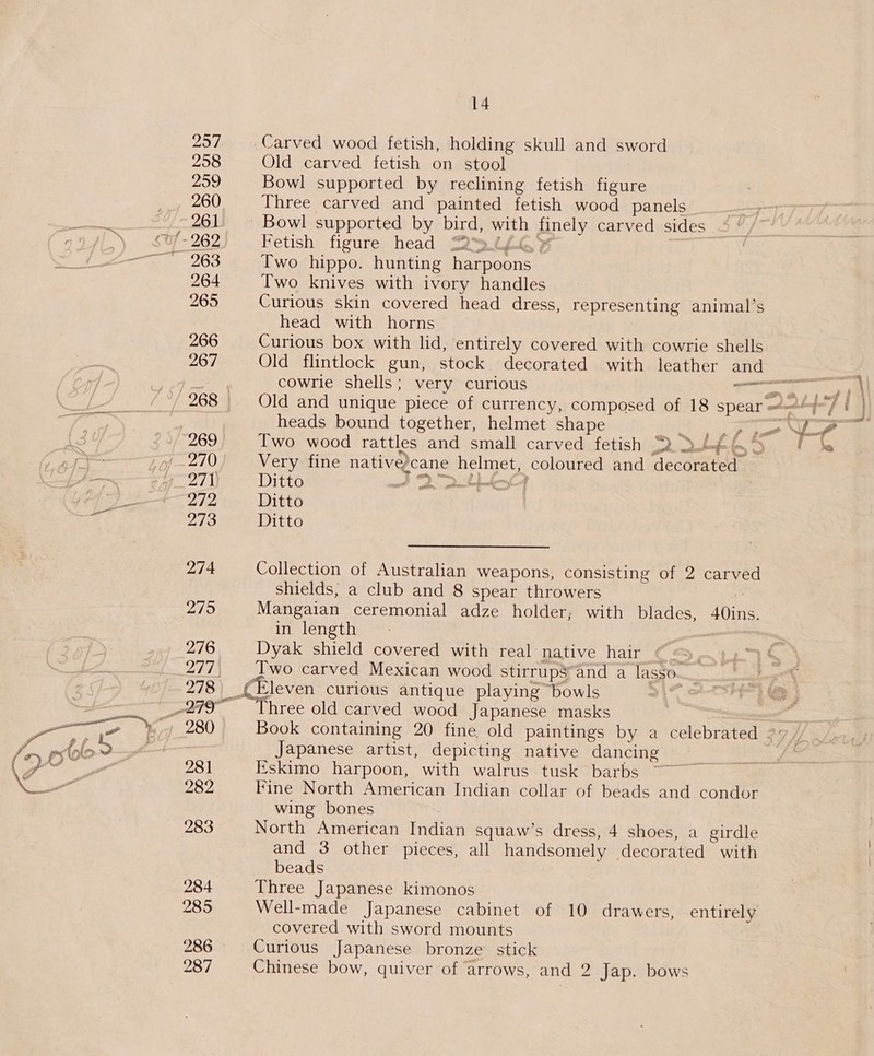 297 258 259 260 261 264 265 266 267 269 2/2 273 274 275 276 247 278 281 282 283 284 285 287 14 Carved wood fetish, holding skull and sword Old carved fetish on stool Bowl supported by reclining fetish figure Three carved and painted fetish wood panels _ Bowl supported by bird, with finely carved sides Fetish figure head S2Q™3.t/ 9 Two hippo. hunting harpoons Two knives with ivory handles Curious skin covered head dress, representing animal’s head with horns | Curious box with lid, entirely covered with cowrie shells Old flintlock gun, stock decorated with leather and Old and unique piece of currency, composed of 18 spear =—“}/ | heads bound together, helmet shape . ee oe Ye - Iwo wood rattles and small carved fetish RRLARS | be Very fine nativedcane helmet, coloured and decorated Ditto A 2 >t Ditto Ditto Collection of Australian weapons, consisting of 2 carved shields, a club and 8 spear throwers i ' Mangaian ceremonial adze holder; with blades, 40ins. — in length | Dyak shield covered with real native hair ey Two carved Mexican wood stirrup$“and a lasso._ (Eleven curious antique playing bowls 21% Three old carved wood Japanese masks | = Book containing 20 fine old paintings by a celebrated 2: / Japanese artist, depicting native dancing Eskimo harpoon, with walrus tusk barbs Fine North American Indian collar of beads and condor wing bones North American Indian squaw’s dress, 4 shoes, a girdle and 3 other pieces, all handsomely decorated with beads Three Japanese kimonos Well-made Japanese cabinet of 10 drawers, entirely covered with sword mounts Curious Japanese bronze’ stick Chinese bow, quiver of arrows, and 2 Jap. bows } ' cae