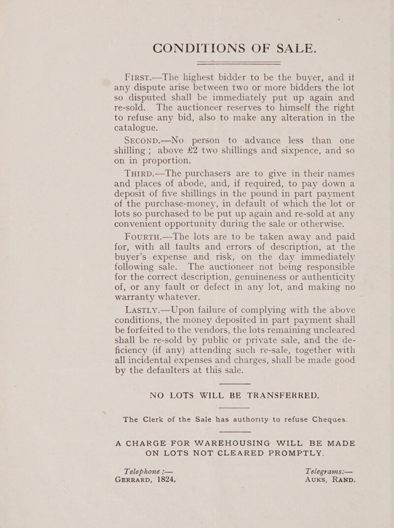 l’irst.—The highest bidder to be the buyer, and if any dispute arise between two or more bidders the lot so disputed shall be immediately put up again and re-sold. The auctioneer reserves to himself the right to refuse any bid, also to make any alteration in the catalogue. SECOND.—No person to advance less than one shilling ; above £2 two shillings and sixpence, and so on in proportion. TuIRD.—The purchasers are to give in their names and places of abode, and, if required, to pay down a deposit of five shillings in the pound in part payment of the purchase-money, in default of which the lot or lots so purchased to be put up again and re-sold at any convenient opportunity during the sale or otherwise. FourtH.—The lots are to be taken away and paid for, with all taults and errors of description, at the buyer’s expense and risk, on the day immediately following sale. The auctioneer not being responsible for the correct description, genuineness or authenticity of, or any fault or defect in any lot, and making no warranty whatever. LastLty.—Upon failure of complying with the above conditions, the money deposited in part payment shall be forfeited to the vendors, the lots remaining uncleared shall be re-sold by public or private sale, and the de- ficiency (if any) attending such re-sale, together with all incidental expenses and charges, shall be made good by the defaulters at this sale. NO LOTS WILL BE TRANSFERRED.  The Clerk of the Sale has authority to refuse Cheques. A CHARGE FOR WAREHOUSING WILL BE MADE ON LOTS NOT CLEARED PROMPTLY. Telephone :-— Telegrams :— GERRARD, 1824. AUKS, RAND.