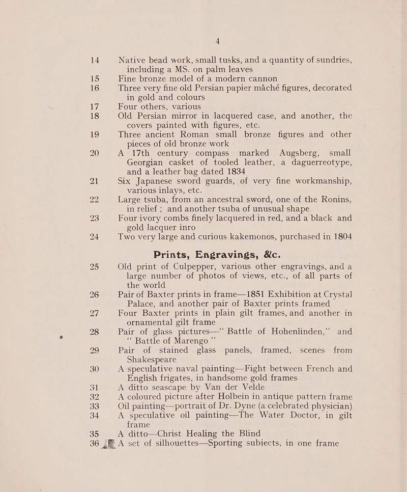 15 16 ae, 18 ee 20 30 bl 32 33 34 35 4 including a MS. on palm leaves Fine bronze model of a modern cannon Three very fine old Persian papier maché figures, decorated in gold and colours Four others, various Old Persian mirror in lacquered case, and another, the covers painted with figures, etc. Three ancient Roman small bronze figures and other pieces of old bronze work A 17th century compass marked Augsberg, small Georgian casket of tooled leather, a daguerreotype, and a leather bag dated 1834 Six Japanese sword guards, of very fine workmanship, various inlays, etc. Large tsuba, from an ancestral sword, one of the Ronins, in relief ; and another tsuba of unusual shape Four ivory combs finely lacquered in red, and a black and gold lacquer inro Two very large and curious kakemonos, purchased in 1804 Prints, Engravings, &amp;c. Old print of Culpepper, various other engravings, and a large number of photos of views, etc., of all parts of the world Pair of Baxter prints in frame—1851 Exhibition at Crystal Palace, and another pair of Baxter prints framed Four Baxter prints in plain gilt frames,and another in ornamental gilt frame Pair of glass pictures—‘ Battle of Hohenlinden,” and “ Battle of Marengo ”’ Pair of stained glass panels, framed, scenes from Shakespeare A speculative naval painting—Fight between French and English frigates, in handsome gold frames A ditto seascape by Van der Velde A coloured picture after Holbein in antique pattern frame Oil painting—portrait of Dr. Dyne (a celebrated physician) A speculative oil painting—The Water Doctor, in gilt frame A ditto—Christ Healing the Blind
