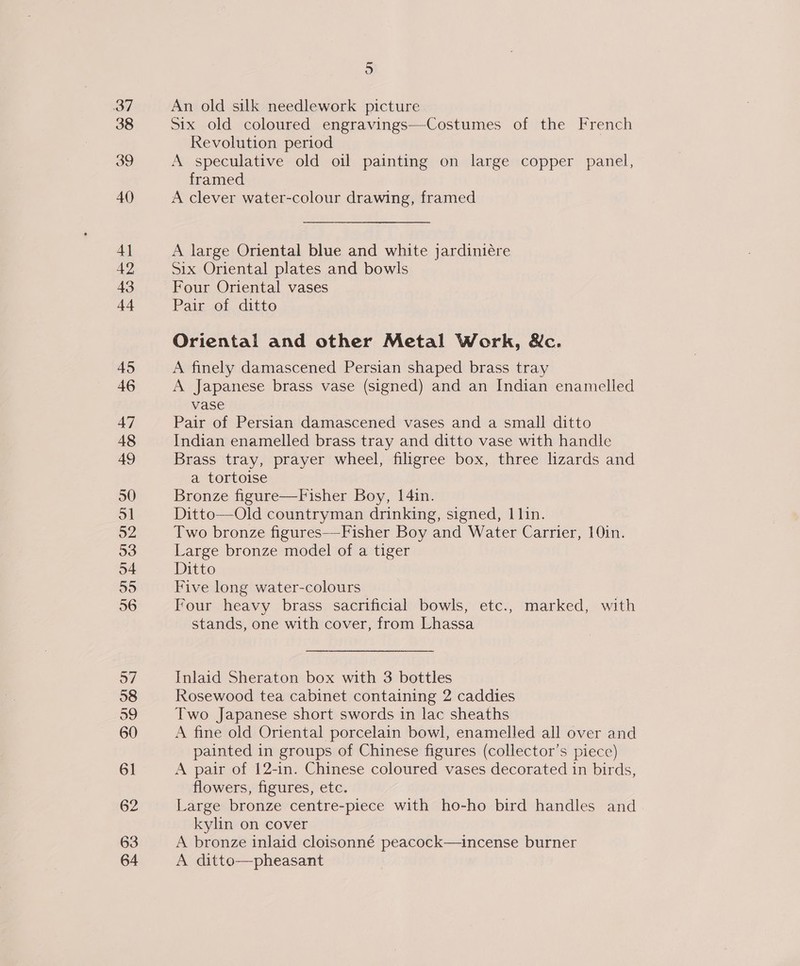 4] 42 43 44 45 46 47 48 49 50 ol 52 53 o4 roto) 56 o7 58 59 60 61 62 63 64 = oO An old silk needlework picture Six old coloured engravings—-Costumes of the French Revolution period A speculative old oil painting on large copper panel, framed A clever water-colour drawing, framed A large Oriental blue and white jardiniére Six Oriental plates and bowls Four Oriental vases Pair of ditto Oriental and other Metal Work, &amp;c. A finely damascened Persian shaped brass tray A Japanese brass vase (signed) and an Indian enamelled vase Pair of Persian damascened vases and a small ditto Indian enamelled brass tray and ditto vase with handle Brass tray, prayer wheel, filigree box, three lizards and a tortoise Bronze figure—Fisher Boy, 14in. Ditto—Old countryman drinking, signed, 1 lin. Two bronze figures—Fisher Boy and Water Carrier, 10in. Large bronze model of a tiger Ditto Five long water-colours Four heavy brass sacrificial bowls, etc., marked, with stands, one with cover, from Lhassa Inlaid Sheraton box with 3 bottles Rosewood tea cabinet containing 2 caddies Two Japanese short swords in lac sheaths A fine old Oriental porcelain bowl, enamelled all over and painted in groups of Chinese figures (collector’s piecc) A pair of 12-in. Chinese coloured vases decorated in birds, flowers, figures, etc. Large bronze centre-piece with ho-ho bird handles and kylin on cover A bronze inlaid cloisonné peacock—incense burner A ditto—pheasant