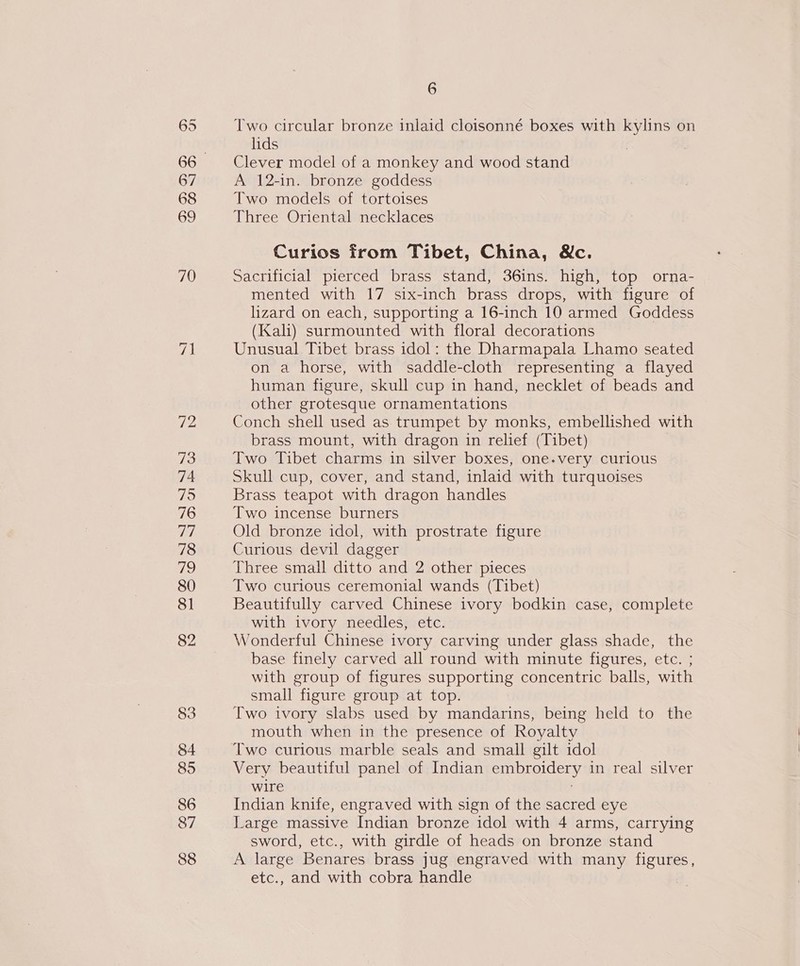 695 67 68 69 70 73 74 75 76 da. 78 79 80 81 82 83 84 85 86 87 88 6 Two circular bronze inlaid cloisonné boxes with kylins on lids | | Clever model of a monkey and wood stand A 12-in. bronze goddess Two models of tortoises Three Oriental necklaces Curios from Tibet, China, Wc. Sacrificial pierced brass stand, 36ins. high, top orna- mented with 17 six-inch brass drops, with figure of lizard on each, supporting a 16-inch 10 armed Goddess (Kali) surmounted with floral decorations Unusual Tibet brass idol: the Dharmapala Lhamo seated on a horse, with saddle-cloth representing a flayed human figure, skull cup in hand, necklet of beads and other grotesque ornamentations Conch shell used as trumpet by monks, embellished with brass mount, with dragon in relief (Tibet) Two Tibet charms in silver boxes, one.very curious Skull cup, cover, and stand, inlaid with turquoises Brass teapot with dragon handles Two incense burners Old bronze idol, with prostrate figure Curious devil dagger Three small ditto and 2 other pieces Two curlous ceremonial wands (Tibet) Beautifully carved Chinese ivory bodkin case, complete with ivory needles, etc. Wonderful Chinese ivory carving under glass shade, the base finely carved all round with minute figures, etc. ; with group of figures supporting concentric balls, with small figure group at top. Two ivory slabs used by mandarins, being held to the mouth when in the presence of Royalty Two curious marble seals and small gilt idol Very beautiful panel of Indian embroidery in real silver wire . Indian knife, engraved with sign of the sacred eye Large massive Indian bronze idol with 4 arms, carrying sword, etc., with girdle of heads on bronze stand A large Benares brass jug engraved with many figures, etc., and with cobra handle