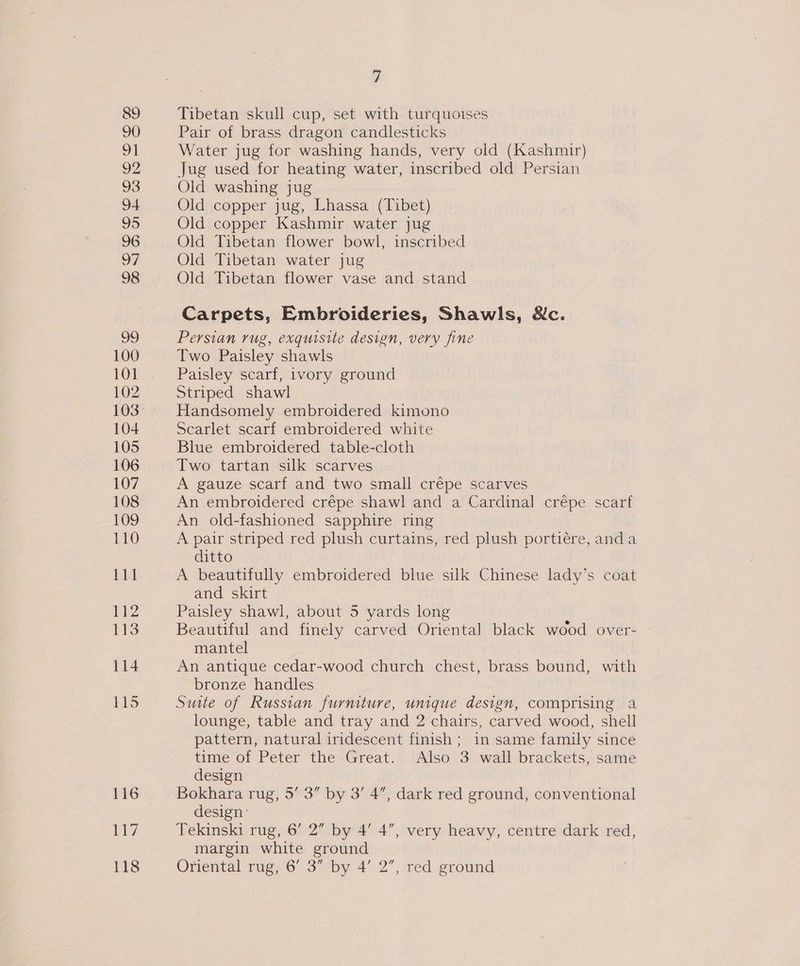 99 100 101 102 103 104 105 106 107 108 109 1980 111 2 113 114 ey 118 7 Tibetan skull cup, set with turquoises Pair of brass dragon candlesticks Water jug for washing hands, very old (Kashmir) Jug used for heating water, inscribed old Persian Old washing jug Old copper jug, Lhassa (Tibet) Old copper Kashmir water jug Old Tibetan flower bowl, inscribed Old Tibetan water jug Old Tibetan flower vase and stand Carpets, Embroideries, Shawls, Nc. Persian rug, exquisite design, very fine Two Paisley shawls Paisley scarf, ivory ground Striped shawl Handsomely embroidered kimono Scarlet scarf embroidered white Blue embroidered table-cloth Two tartan silk scarves A gauze scarf and two small crépe scarves An embroidered crépe shawl and a Cardinal crépe scarf An old-fashioned sapphire ring A pair striped red plush curtains, red plush portiére, anda ditto A beautifully embroidered blue silk Chinese lady’s coat and skirt Paisley shawl, about 5 yards long Beautiful and finely carved Oriental black wood over- mantel An antique cedar-wood church chest, brass bound, with bronze handles Suite of Russian furmture, unique design, comprising a lounge, table and tray and 2 chairs, carved wood, shell pattern, natural iridescent finish; in same family since time of Peter the Great. Also 3 wall brackets, same design Bokhara rug, 5’ 3” by 3’ 4”, dark red ground, conventional design: Tekinski rug, 6’ 2” by 4’ 4”, very heavy, centre dark red, margin white ground Oriental rug, 6’ 3” by 4’ 2”, red ground