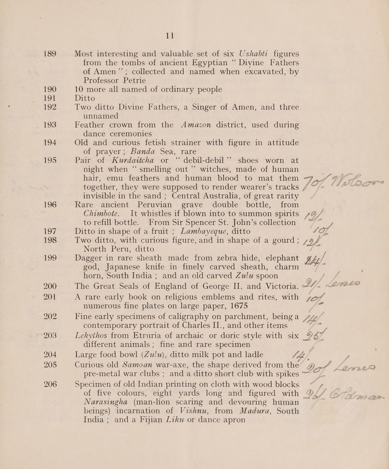 189 Most interesting and valuable set of six Ushabti figures from the tombs of ancient Egyptian “ Divine Fathers of Amen’’; collected and named when excavated, by Professor Petrie 190 10 more all named of ordinary people 191 Ditto 192 Two ditto Divine Fathers, a Singer of Amen, and three unnamed 193 Feather crown from the Amazon district, used during dance ceremonies 194. Old and curious fetish strainer with figure in attitude of prayer; Banda Sea, rare 195 Pair of Kurdattcha or “ debil-debil’’ shoes worn at night when “smelling out ”’ witches, made of human hair, emu feathers and human blood to mat them Ft (a together, they were supposed to render wearer’s tracks / “/> ‘ invisible in the sand ; Central Australia, of great rarity 196 Rare ancient Peruvian grave double bottle, from . Chimbote. It whistles if blown into to summon spirits /9/ to refill bottle. From Sir Spencer St. John’s collection “~ , 197 Ditto in shape of a fruit ; Lambayeque, ditto 4 oe 198 Two ditto, with curious figure, and in shape of a gourd; / of, : North Peru, ditto : 199 Dagger in rare sheath made from zebra hide, elephant bht/ god, Japanese knife in finely carved sheath, charm ng horn, South India ; and an old carved Zulu spoon / 200 The Great Seals of Easend of George II. and Victoria. Yi. 201 A rare early book on religious emblems and rites, with 107, numerous fine plates on ‘large paper, 1675 202 Fine early specimens of caligraphy on parchment, being a 77, | contemporary portrait of Charles II., and other items S aaa 203 Lekythos from Etruria of archaic or denice style with six OS different animals; fine and rare specimen 204 Large food bowl (Zu!u), ditto milk pot and ladle Vh/, 205 Curious old Samoan war-axe, the shape derived from the Bers ~ twee pre-metal war clubs ; and a ditto short club with spikes =~ A : 206 Specimen of old Indian printing on cloth with wood blocks ~*~ +. of five colours, eight vards long and figured with ® Narasingha (man-lion scaring and devouring human ~ beings) incarnation of Vishnu, from Madura, South India ; and a Fijian Likw or dance apron