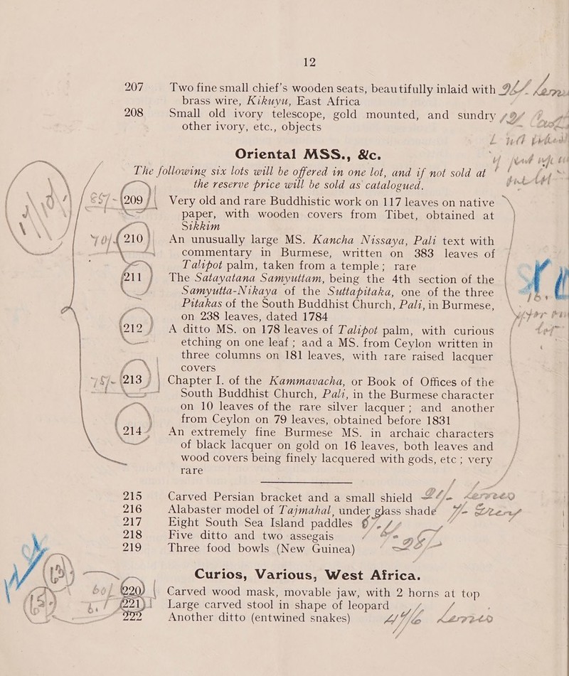 207 Two fine small chief’s wooden seats, beau tif ully inlaid with 2 h/ Lam brass wire, Kikuyu, East Africa 208 Small old ivory telescope, gold mounted, and sundry {Yi A other ivory, etc., objects (x. Sores   &amp; EA : Oriental MSS., &amp;c. ew wet ms i The following six lots will be offered in one lot, and if not sold at ‘ 6. fy VN / ame the reserve price will be sold as catalogued. oe \ O\/\ / §$7- \209 | Very old and rare Buddhistic work on 117 leaves on native » 2, Gey | Sa paper, with wooden covers from Tibet, obtained at ) \\ } os Sikkim AQAA 0/4210. An unusually large MS. Kancha Nissaya, Pali text with ead | cement neon commentary in Burmese, written on 383 leaves of | ? JEN Taltpot palm, taken from a temple; rare (211; The Satayatana Samvutiam, being the 4th section of the if eee Samyutia-Nikaya of the Suttapitaka, one of the three \ wt | oe Pitakas of the South Buddhist Church, Pali,in Burmese, \s a fs N on 238 leaves, dated 1784 he \ \212 / A ditto MS. on 178 leaves of LTalipot palm, with curious /| ivf” Se etching on one leaf; aad a MS. from Ceylon written in | . at three columns on 181 leaves, with rare raised lacquer f \1 covers ‘(213 , | Chapter I. of the Kammavacha, or Book of Offices of the ‘o> South Buddhist Church, Pali, in the Burmese character SON on 10 leaves of the rare silver lacquer; and another \ from Ceylon on 79 leaves, obtained before 1831 An extremely fine Burmese MS. in archaic characters of black lacquer on gold on 16 leaves, both leaves and wood covers being finely lacquered with gods, etc ; very rare 215 Carved Persian bracket and a small shield “~“/- <é soo 216 Alabaster model of Tajmahal, under glass shade 7%- S2ere/ 217 Eight South Sea Island paddles 67% 7, _,” . 218 Five ditto and two assegais 4 Fo and / 219 Three food bowls (New Guinea) eal ae oN , Curios, Various, West Africa. bo] 220 , Carved wood mask, movable jaw, with 2 horns at top we P21) Large carved stool in shape of leopard iv: ra ~ 2 Another ditto (entwined snakes) Lb KLIP EAA Af