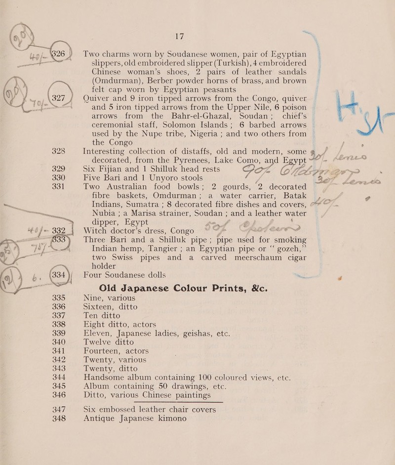 ia?) 17 a id i 7 ey i | 5 ie). 826) Two charms worn by Soudanese women, pair of Egyptian Dos © eee i slippers, old embroidered slipper (Turkish), 4 embroidered Chinese woman’s shoes, 2 pairs of leather sandals 7 \\ ~~ (Omdurman), Berber powder horns of brass, and brown inl} f sh felt cap worn by Egyptian peasants Ww / ~— \327 J Quiver and 9 iron tipped arrows from the Congo, quiver 3 he aa and 5 iron tipped arrows from the Upper Nile, 6 poison ceremonial staff, Solomon Islands; 6 barbed arrows  the Congo 328 Interesting collection of distaffs, old and modern, some g . / decorated, from the Pyrenees, Lake Como, and Egypt AP In 329 Six Fijian and 1 Shilluk head rests Gor gig 330 Five Bari and 1 Unyoro stools : 3 331 Two Australian food bowls; 2 gourds, 9 decorated fibre baskets; Omdurman ; a water carrier; Batak |, . er Nubia ; a Marisa strainer, gr and a leather water dipper, Egypt Line Of 4 a j = Witch doctor’s dress, Congo “ “y* Pas CAPE NS ) . — a we Three Bari and a Shilluk pipe; pipe used for smoking =) NA “jaf Indian hemp, Tangier ; an Egyptian pipe or “ gozeh,”’ » y” two Swiss pipes and a carved meerschaum cigar —_ iN holder fair b&amp;b. (334 | Four Soudanese dolls \ SY ae ae Old Japanese Colour Prints, &amp;c. 335 Nine, various 336 Sixteen, ditto 3O/ Ten ditto 338 Eight ditto, actors 339 Eleven, Japanese ladies, geishas, etc. 340 Twelve ditto 341 Fourteen, actors 342 Twenty, various 343 Twenty, ditto 344 Handsome album containing 100 coloured views, etc. 345 Album containing 50 drawings, etc. 346 Ditto, various Chinese paintings 347 Six embossed leather chair covers 348 Antique Japanese kimono