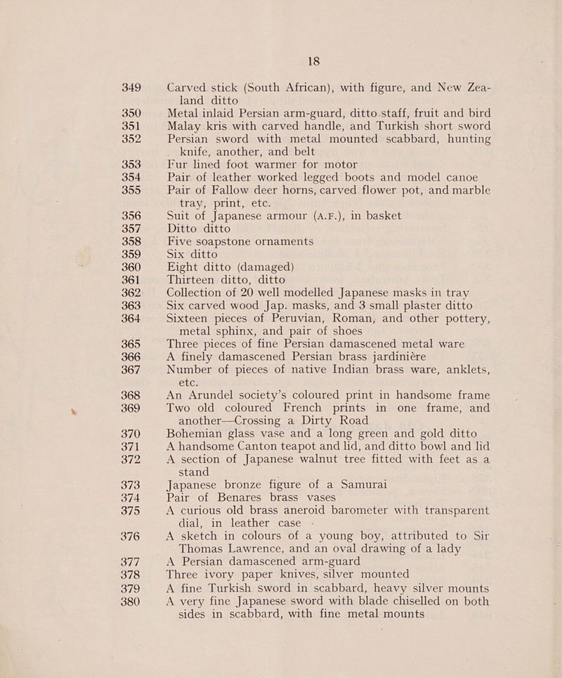 350 351 352 353 354 355 356 397 358 359 360 361 362 363 364 365 366 367 368 369 370 371 372 373 374 375 376 377 378 379 380 18 land ditto Metal inlaid Persian arm-guard, ditto.staff, fruit and bird Malay kris with carved handle, and Turkish short sword Persian sword with metal mounted scabbard, hunting knife, another, and belt Fur lined foot warmer for motor Pair of leather worked legged boots and model canoe Pair of Fallow deer horns, carved flower pot, and marble tray, ‘print, ete. Suit of Japanese armour (A.F.), in basket Ditto ditto Five soapstone ornaments Sieorte Eight ditto (damaged) Thirteen ditto, ditto Collection of 20 well modelled Japanese masks in tray Six carved wood Jap. masks, and 3 small plaster ditto Sixteen pieces of Peruvian, Roman, and other pottery, metal sphinx, and pair of shoes Three pieces of fine Persian damascened metal ware A finely damascened Persian brass jardiniére Number of pieces of native Indian brass ware, anklets, EtG! An Arundel society’s coloured print in handsome frame Two old coloured French prints in one frame, and another—Crossing a Dirty Road Bohemian glass vase and a long green and gold ditto A handsome Canton teapot and lid, and ditto bowl and lid A section of Japanese walnut tree fitted with feet as a stand . | Japanese bronze figure of a Samurai Pair of Benares brass vases A curious old brass aneroid barometer with transparent dial, in leather case A sketch in colours of a young boy, attributed to Sir Thomas Lawrence, and an oval drawing of a lady A Persian damascened arm-guard Three ivory paper knives, silver mounted A fine Turkish sword in scabbard, heavy silver mounts A very fine Japanese sword with blade chiselled on both sides in scabbard, with fine metal mounts