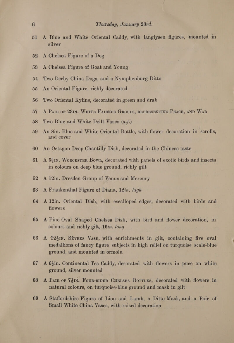 65 66 67 68 69 Thursday, January 28rd. A Blue and White Oriental Caddy, with langlysen figures, mounted in silver A Chelsea Figure of a Dog A Chelsea Figure of Goat and Young Two Derby China Dogs, and a Nymphenburg Ditto An Oriental Figure, richly decorated Two Oriental Kylins, decorated in green and drab A Parr oF 231n. WHITE FAareNcE GROUPS, REPRESENTING PEACE, AND WaR Two Blue and White Delft Vases (a./-) An 8in. Blue and White Oriental Bottle, with flower decoration in scrolls, and cover An Octagon Deep Chantilly Dish, decorated in the Chinese taste A 531n. Worcester Bown, decorated with panels of exotic birds and insects in colours on deep blue ground, richly gilt A 12in. Dresden Group of Venus and Mercury A Frankenthal Figure of Diana, 12in. high A 12in. Orientai Dish, with escalloped edges, decorated with birds and flowers A Fine Oval Shaped Chelsea Dish, with bird and flower decoration, in colours and richly gilt, 16%n. long A 1241n. Sivres Vase, with enrichments in gilt, containing five oval medallions of fancy figure subjects in high relief on turquoise scale-blue ground, and mounted in ormolu A 63in. Continental Tea Caddy, decorated with flowers in puce on white ground, silver mounted A Pair or 741n. Four-sipep CHreLsea Borries, decorated with flowers in natural colours, on turquoise-blue ground and mask in gilt A Staffordshire Figure of Lion and Lamb, a Ditto Mask, and a Pair of Small White China Vases, with raised decoration i