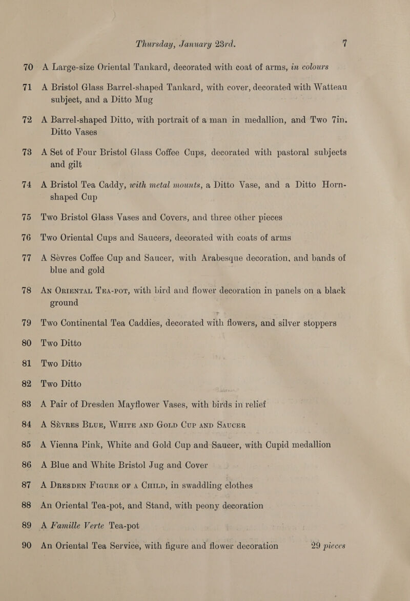 70 71 12 73 74 75 76 17 78 (is) 80 82 83 84 85 86 87 88 89 90 Thursday, January 28rd. 7 A Large-size Oriental Tankard, decorated with coat of arms, im colours A Bristol Glass Barrel-shaped Tankard, with cover, decorated with Watteau subject, and a Ditto Mug A Barrel-shaped Ditto, with portrait of a man in medallion, and Two Tin. Ditto Vases A Set of Four Bristol Glass Coffee Cups, decorated with pastoral subjects and gilt A Bristol Tea Caddy, with metal mounts, a Ditto Vase, and a Ditto Horn- shaped Cup Two Bristol Glass Vases and Covers, and three other pieces Two Oriental Cups and Saucers, decorated with coats of arms A Sevres Coffee Cup and Saucer, with Arabesque decoration, and bands of blue and gold AN Ortentau Tra-pot, with bird and flower decoration in panels on a black ground Two Continental Tea Caddies, decorated with flowers, and silver stoppers Two Ditto Two Ditto Two Ditto A Pair of Dresden Mayflower Vases, with birds in relief A Sivres Buue, WHITE aND GoLp Cup AND SAUCER A Vienna Pink, White and Gold Cup and Saucer, with Cupid medallion A Blue and White Bristol Jug and Cover A DrespEn Fteure oF a CHIL, in swaddling clothes An Oriental Tea-pot, and Stand, with peony decoration An Oriental Tea Service, with figure and flower decoration 29 pieces