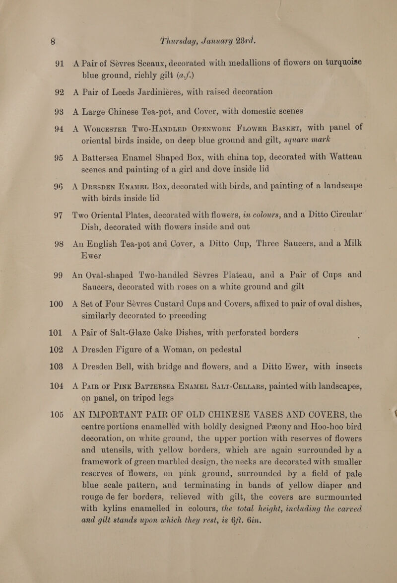 91 92 93 94 95 96 97 98 99 100 101 102 103 104 105 A Pair of Sévres Sceaux, decorated with medallions of flowers on turquoise blue ground, richly gilt (af) A Pair of Leeds Jardiniéres, with raised decoration A Large Chinese Tea-pot, and Cover, with domestic scenes A Worcester Two-Hanpuep Openwork Fiower Basket, with panel of oriental birds inside, on deep blue ground and gilt, square mark A Battersea Enamel Shaped Box, with china top, decorated with Watteau scenes and painting of a girl and dove inside lid A Drespen Enamen Box, decorated with birds, and painting of a landscape with birds inside lid Two Oriental Plates, decorated with flowers, in colours, and a Ditto Circular Dish, decorated with flowers inside and out An English Tea-pot and Cover, a Ditto Cup, Three Saucers, and a Milk Hiwer An Oval-shaped Two-handled Sévres Plateau, and a Pair of Cups and Saucers, decorated with roses on a white ground and gilt A Set of Four Sévres Custard Cups and Covers, affixed to pair of oval dishes, similarly decorated to preceding A Pair of Salt-Glaze Cake Dishes, with perforated borders A Dresden Figure of a Woman, on pedestal A Dresden Bell, with bridge and flowers, and a Ditto Ewer, with insects A Pair or Pink Barrersea ENAMEL Saut-CeLuars, painted with landscapes, on panel, on tripod legs AN IMPORTANT PAIR OF OLD CHINESE VASES AND COVERS, the centre portions enamelled with boldly designed Peony and Hoo-hoo bird decoration, on white ground, the upper portion with reserves of flowers and utensils, with yellow borders, which are again surrounded by a framework of green marbled design, the necks are decorated with smaller reserves of flowers, on pink ground, surrounded by a field of pale blue scale pattern, and terminating in bands of yellow diaper and rouge de fer borders, relieved with gilt, the covers are surmounted with kylins enamelled in colours, the total height, including the carved and gilt stands upon which they rest, is 6ft. Gin.