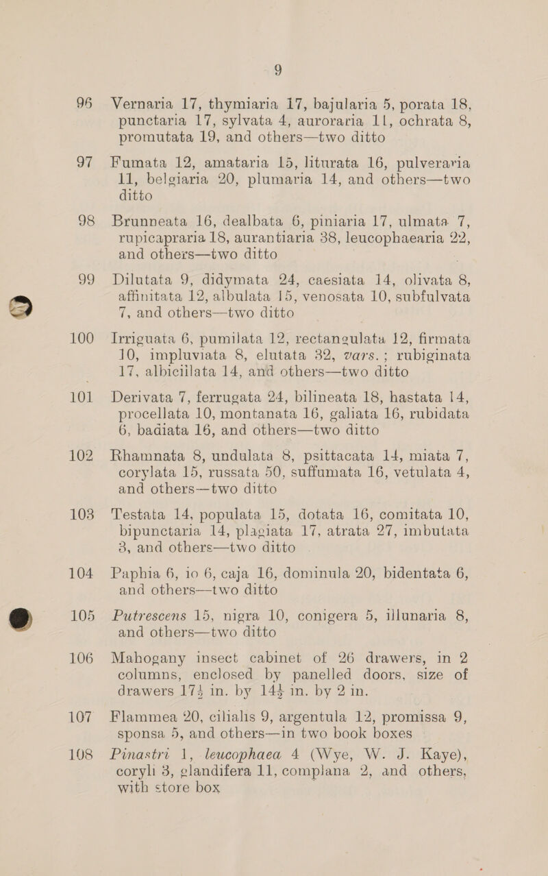 a7 98 v9 100 101 102 103 LO, 108 9 Vernaria 17, thymiaria 17, bajularia 5, porata 18, punctaria 17, sylvata 4, auroraria 11, ochrata 8, promutata 19, and others—two ditto Fumata 12, amataria 1d, liturata 16, pulveraria 11, belgiaria 20, plumaria 14, and others—two ditto Brunneata 16, dealbata 6, piniaria 17,almmata ‘7, rupicapraria 18, aurantiaria 38, leucophaearia 22, and others—two ditto Dilutata 9, didymata 24, caesiata 14, olivata 8, affinitata 12, albulata 15, venosata 10, subfulvata 7, and others—two ditto Irriguata 6, pumilata 12, rectangulata 12, firmata 10, impluviata 8, elutata 32, vars.; rubiginata 17, albiciilata 14, and others—two ditto Derivata 7, ferrugata 24, bilineata 18, hastata 14, procellata 10, montanata 16, galiata 16, rubidata 6, badiata 16, and others—two ditto Rhamnata 8, undulata 8, psittacata 14, miata 7, corylata 15, russata 50, suffumata 16, vetulata 4, and others—two ditto Testata 14, populata 15, dotata 16, comitata 10, bipunctaria 14, plagiata 17, atrata 27, imbutata 3, and others—two ditto Paphia 6, 10 6, caja 16, dominula 20, bidentata 6, and others—two ditto Putrescens 15, nigra 10, conigera 5, illunaria 8, and others—two ditto Mahogany insect cabinet of 26 drawers, in 2 columns, enclosed by panelled doors, size of drawers 174 in. by 144 in. by 2 in. Flammea 20, cilialis 9, argentula 12, promissa 9, sponsa 5, and others—in two book boxes Pinastri 1, leucophaea 4 (Wye, W. J. Kaye), coryli 3, glandifera 11, complana 2, and others, with store box