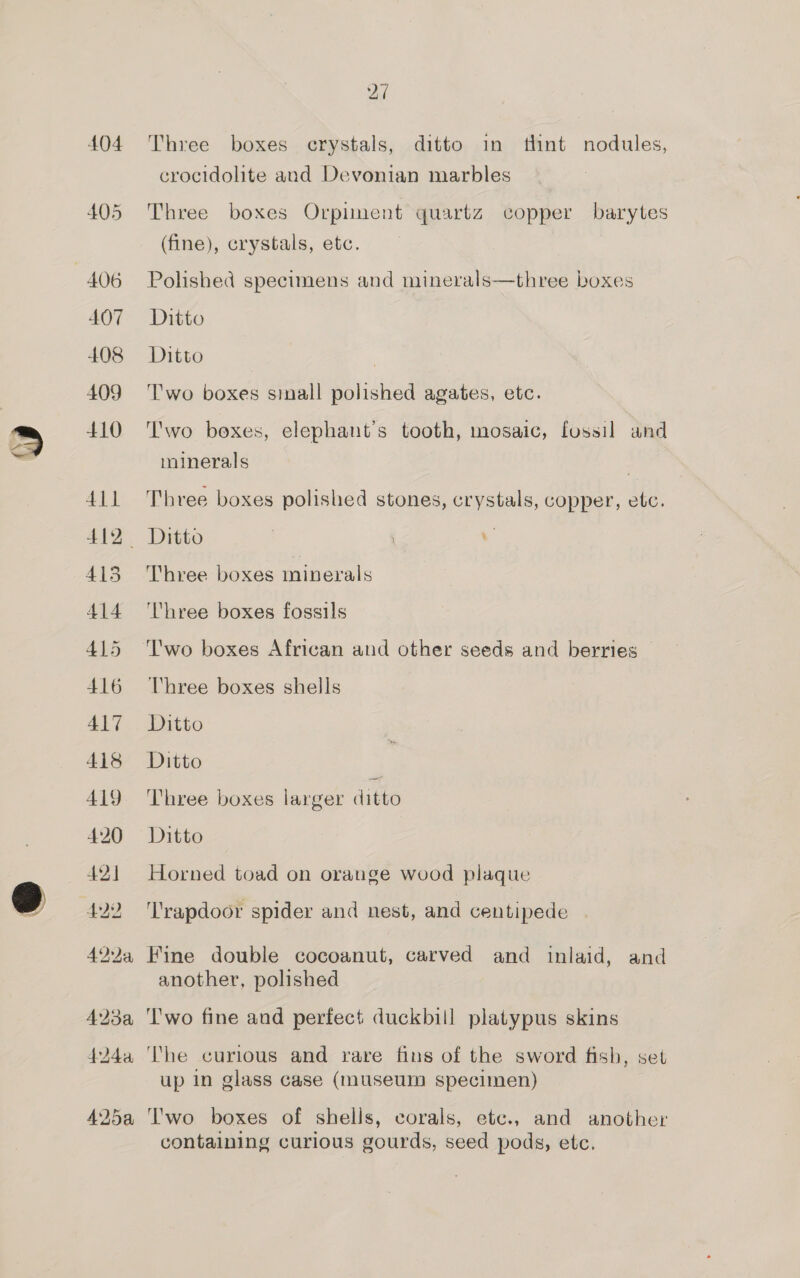 w ® 406 407 408 409 410 411 412 413 414 415 416 ALT 418 419 420 42] 429 494, 27 Three boxes crystals, ditto in tlint nodules, crocidolite and Devonian marbles Three boxes Orpiment quartz copper barytes (fine), crystals, etc. Polished specimens and minerals—three boxes Ditto Ditto | Two boxes sinall polished agates, etc. T'wo boxes, elephant’s tooth, mosaic, fossil and minerals | Three boxes polished stones, crystals, copper, etc. Ditto | . Three boxes minerals ‘Three boxes fossils 'wo boxes African and other seeds and berries Three boxes shells Ditto Ditto , Three boxes larger ditto Ditto Horned toad on orange wood plaque ‘T'rapdoor spider and nest, and centipede Fine double cocoanut, carved and inlaid, and another, polished Two fine and perfect duckbill platypus skins The curious and rare fins of the sword fish, set up in glass case (museum specimen) l'wo boxes of shells, corals, etc., and another containing curious gourds, seed pods, etc.