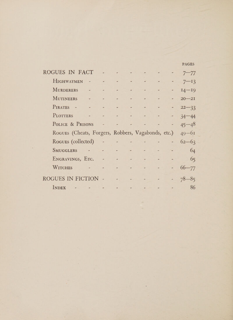 PAGES ROGUES IN FACT - - - - - - 997 HIGHWAYMEN. - - - - : - - 713 MuRDERERS— - - - - ; - - I4—I19 MUTINEERS - - - - - - - 20—21 PIRATES - - - - - - - - 22—33 PLOTTERS - - - - ee - 34—44 PoticeE &amp; Prisons - - - - - - 45—48 Rocuss (Cheats, Forgers, Robbers, Vagabonds, etc.) 49—61 Rocuss (collected) — - - : - - - 62—63 SMUGGLERS - - - - - ; - 64 ENGRAVINGS, Erc. — - - - - - - 65 WITCHES - - - - - - - 66—77 ROGUES IN FICTION - - - - - - 78—85 INDEX - - - - . - - - 86