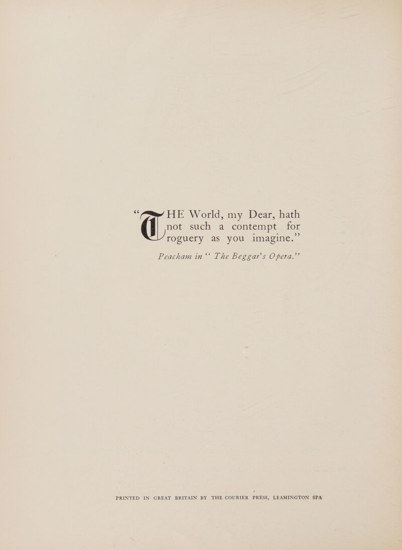 _ HE World, my Dear, hath not such 4 contempt for roguery as you imagine.” Peacham in ‘‘ The Beggar's Opera.’ ' PRINTED IN GREAT BRITAIN BY THE COURIER PRESS, LEAMINGTON SPA