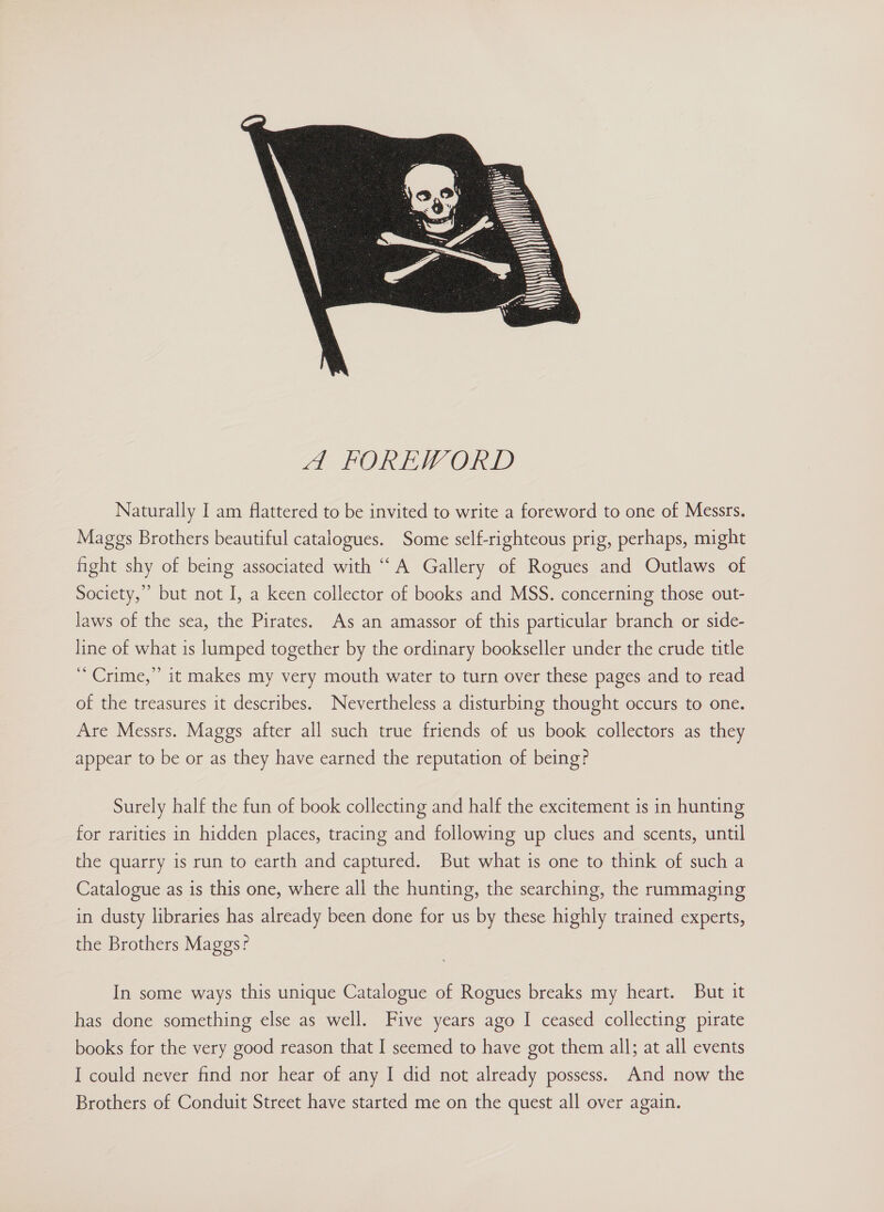  Naturally I am flattered to be invited to write a foreword to one of Messrs. Maggs Brothers beautiful catalogues. Some self-righteous prig, perhaps, might hght shy of being associated with “A Gallery of Rogues and Outlaws of Society,’ but not I, a keen collector of books and MSS. concerning those out- laws of the sea, the Pirates. As an amassor of this particular branch or side- line of what is lumped together by the ordinary bookseller under the crude title “Crime,” it makes my very mouth water to turn over these pages and to read of the treasures it describes. Nevertheless a disturbing thought occurs to one. Are Messrs. Maggs after all such true friends of us book collectors as they appear to be or as they have earned the reputation of being? Surely half the fun of book collecting and half the excitement 1s in hunting for rarities in hidden places, tracing and following up clues and scents, until the quarry is run to earth and captured. But what is one to think of such a Catalogue as is this one, where all the hunting, the searching, the rummaging in dusty libraries has already been done for us by these highly trained experts, the Brothers Maggs? In some ways this unique Catalogue of Rogues breaks my heart. But it has done something else as well. Five years ago I ceased collecting pirate books for the very good reason that I seemed to have got them all; at all events I could never find nor hear of any I did not already possess. And now the Brothers of Conduit Street have started me on the quest all over again.