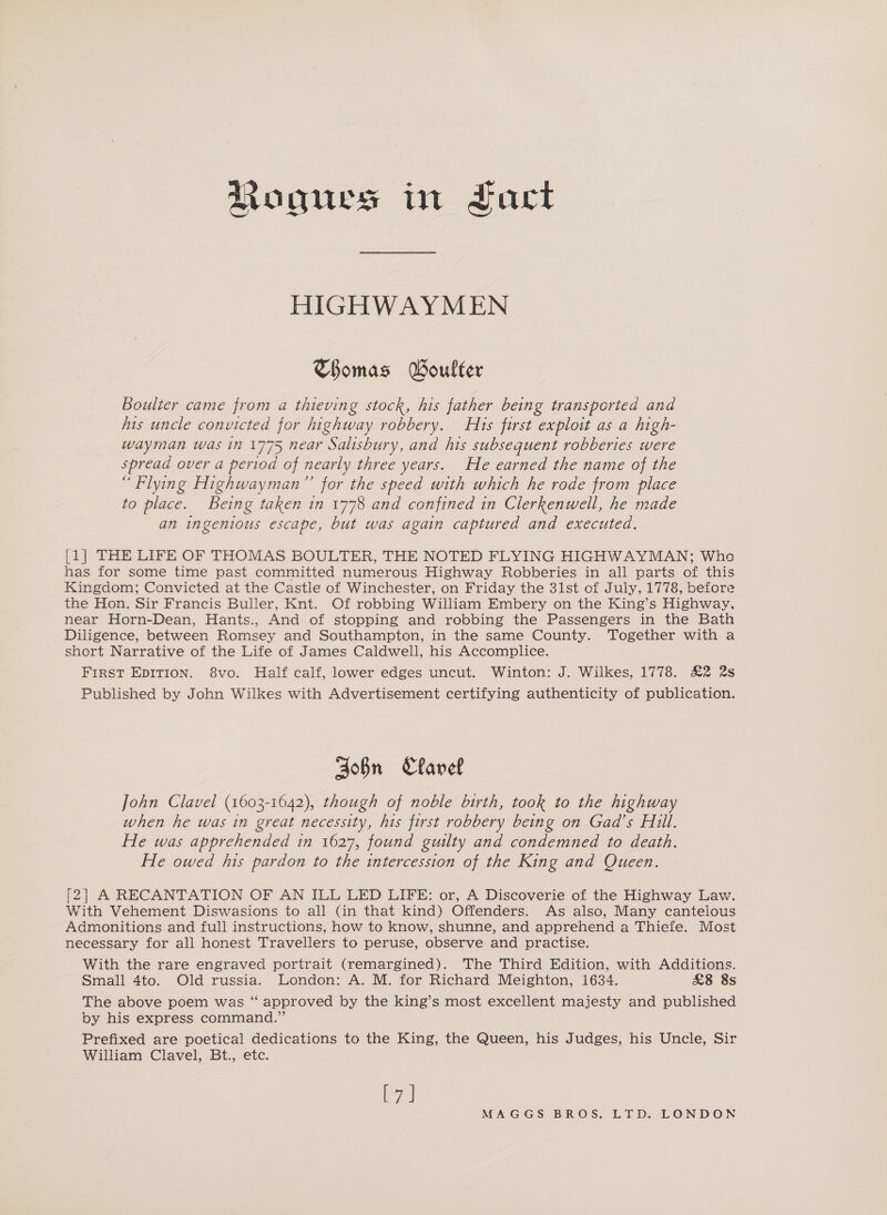 Rogues in Fact HIGHWAYMEN Thomas Boulter Boulter came from a thieving stock, his father being transported and his uncle convicted for highway robbery. Hits first exploit as a high- wayman was in 1775 near Salisbury, and his subsequent robberies were spread over a period of nearly three years. He earned the name of the “Flying Highwayman”’ for the speed with which he rode from place to place. Being taken in 1778 and confined in Clerkenwell, he made an ingenious escape, but was again captured and executed. [1] THE LIFE OF THOMAS BOULTER, THE NOTED FLYING HIGHWAYMAN; Who has for some time past committed numerous Highway Robberies in all parts of this Kingdom; Convicted at the Castle of Winchester, on Friday the 31st of July, 1778, before the Hon. Sir Francis Buller, Knt. Of robbing William Embery on the King’s Highway, near Horn-Dean, Hants., And of stopping and robbing the Passengers in the Bath Diligence, between Romsey and Southampton, in the same County. Together with a short Narrative of the Life of James Caldwell, his Accomplice. First EDITION. 8vo. Half calf, lower edges uncut. Winton: J. Wilkes, 1778. &amp;2 2s Published by John Wilkes with Advertisement certifying authenticity of publication. Bobn Clavel John Clavel (1603-1642), though of noble birth, took to the highway when he was in great necessity, his first robbery being on Gad’s Hill. He was apprehended in 1627, found guilty and condemned to death. He owed his pardon to the intercession of the King and Queen. f2] A RECANTATION OF AN ILL LED LIFE: or, A Discoverie of the Highway Law. With Vehement Diswasions to all (in that kind) Offenders. As also, Many cantelous Admonitions and full instructions, how to know, shunne, and apprehend a Thiefe. Most necessary for all honest Travellers to peruse, observe and practise. With the rare engraved portrait (remargined). The Third Edition, with Additions. Small 4to. Old russia. London: A. M. for Richard Meighton, 1634. £8 8s The above poem was “ approved by the king’s most excellent majesty and published by his express command.” Prefixed are poetical dedications to the King, the Queen, his Judges, his Uncle, Sir William Clavel, Bt., etc. ee