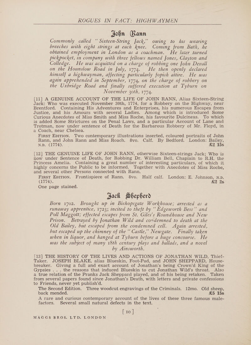 John Rann Commonly called ‘ Sixteen-String Jack,” owing to his wearing breeches with eight strings at each Rnee. Coming from Bath, he obtained employment in London as a coachman. He later turned pickpocket, in company with three fellows named Jones, Clayton and Colledge. He was acquitted on a charge of robbing one John Devall on the Hounslow Road in July, 1774. He then openly declared himself a highwayman, affecting particularly fopish attire. He was again apprehended in September, 1774, on the charge of robbery on the Uxbridge Road and finally suffered execution at Tyburn on November 30th, 1774. j11] A GENUINE ACCOUNT OF THE LIFE OF JOHN RANN, Alias Sixteen-String Jack: Who was executed November 30th, 1774, for a Robbery on the Highway, near Brentford. Containing His Adventures and Enterprises, his numerous Escapes from Justice, and his Amours with several Ladies. Among which is introduced Some Curious Anecdotes of Miss Smith and Miss Roche, his favourite Dulcineas. To which is added Some Strictures on the Penal Laws, and a particular Account of Lane and Trotman, now under sentence of Death for the Barbarous Robbery of Mr. Floyd, in a Coach, near Chelsea. FIRST EDITION. Two contemporary illustrations inserted, coloured portraits of John Rann, and John Rann and Miss Roach. 8vo. Calf. By Bedford. London: Bailey, N.D. (1774). &amp;2 15s [12] THE GENUINE LIFE OF JOHN RANN, otherwise Sixteen-strings Jack; Who is now under Sentence of Death, for Robbing Dr. William Bell, Chaplain to R.H. the Princess Amelia. Containing a great number of interesting particulars, of which it highly concerns the Public to be informed. Together with Anecdotes of Miss Roche, and several other Persons connected with Rann. FIRST EDITION. Frontispiece of Rann. 8vo. Half calf. London: E. Johnson, nv. (1774). £2 2s One page stained. Zack SSepherd Born 1702. Brought up in Bishopsgate Workhouse; arrested as a runaway apprentice, 1723; incited to theft by “ Edgeworth Bess’’ and Poll Maggott; effected escapes from St. Giles’s Roundhouse and New Prison. Betrayed by Jonathan Wild and condemned to death at the Old Bailey, but escaped from the condemned cell. Again arrested, but escaped up the chimney of the “ Castle,” Newgate. Finaily taken when in liquor, and hanged at Tyburn before a huge concourse. He was the subject of many 18th century plays and ballads, and a novel by Ainsworth. [13] THE HISTORY OF THE LIVES AND ACTIONS OF JONATHAN WILD, Thief- Taker. JOSEPH BLAKE, alias Blueskin, Foot-Pad, and JOHN SHEPPARD, House- breaker. Giving a full and exact account of Jonathan’s being Crown’d King of the Gypsies ... the reasons that induced Blueskin to cut Jonathan Wild’s throat. Also a true relation of the Pranks Jack Sheppard played, and of his being retaken. Taken from several papers found since Jonathan’s Death, with letters and private confessions to Friends, never yet publish’d. The Second Edition. Three woodcut engravings of the Criminals. 12mo. Old sheep, back mended. £5 15s A rare and curious contemporary account of the lives of these three famous male- factors. Several small natural defects in the text. [ 10 ] +