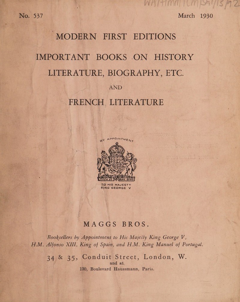 No. 537 | | March 1930 “MODERN FIRST EDITIONS IMPORTANT BOOKS ON HISTORY LITERATURE, BIOGRAPHY, ETC. AND FRENCH LITERATURE  TO HIS MAVESTY KING GEORGE Vv  MAGGS BROS. Booksellers by Appointment to His Majesty King George V, H.M. Alfonso XIII, King of Spain, and H.M. King Manuel of Portugal. 249m 25, ConduitiStreet, London, W. iP and at, 130, Boulevard Haussmann, Paris.