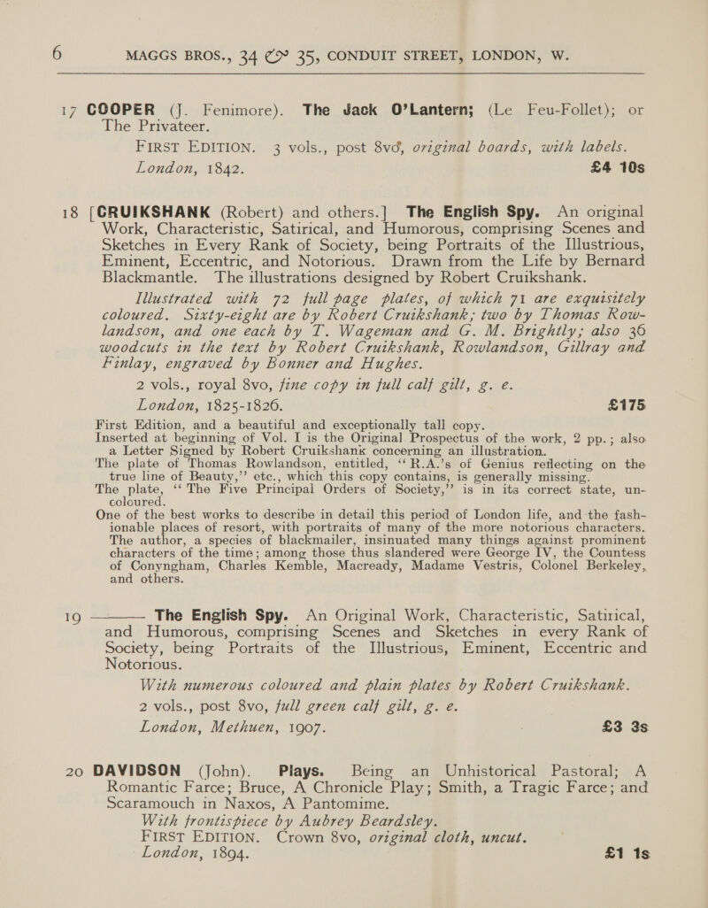 The Privateer. FIRST EDITION. 3 vols., post 8vd, ovzginal boards, with labels. London, 1842. £4 10s Work, Characteristic, Satirical, and Humorous, comprising Scenes and Sketches in Every Rank of Society, being Portraits of the Illustrious, Eminent, Eccentric, and Notorious. Drawn from the Life by Bernard Blackmantle. The illustrations designed by Robert Cruikshank. Illustrated with 72 full page plates, of which 71 are exquisitely coloured. Sixty-eight are by Robert Cruikshank; two by Thomas Row- landson, and one each by T. Wageman and G. M. Brightly; also 36 woodcuts in the text by Robert Cruikshank, Rowlandson, Gillray and Finlay, engraved by Bonner and Hughes. 2 vols., royal 8vo, fixe copy in full calf gilt, g. e. London, 1825-1826. First Edition, and a beautiful and exceptionally tall copy. Inserted at beginning of Vol. I is the Original Prospectus of the work, 2 pp.; also a Letter Signed by Robert Cruikshank concerning an illustration. The plate of Thomas Rowlandson, entitled, ‘“R.A.’s of Genius reflecting on the true line of Beauty,” etc., which this copy contains, is generally missing. eae ‘‘The Five Principal Orders of Society,’’ is in its correct state, un- coloured. One of the best works to describe in detail this period of London life, andthe fash- ionable places of resort, with portraits of many of the more notorious characters. The author, a species of blackmailer, insinuated many things against prominent characters of the time; among those thus slandered were George IV, the Countess of cea erent Charles Kemble, Macready, Madame Vestris, Colonel Berkeley, and others. £175 The English Spy. An Original Work, Characteristic, Satirical, and Humorous, comprising Scenes and Sketches in every Rank of Society, being Portraits of the Illustrious, Eminent, Eccentric and Notorious. With numerous coloured and plain plates by Robert Cruikshank. 2 vols., post 8vo, full green calf gilt, g. e. London, Methuen, 1907. : £3 3s Romantic Farce; Bruce, A Chronicle Play; Smith, a Tragic Farce; and Scaramouch in Naxos, A Pantomime. With frontispiece by Aubrey Beardsley. FIRST EDITION. Crown 8vo, o7vzginal cloth, uncut.